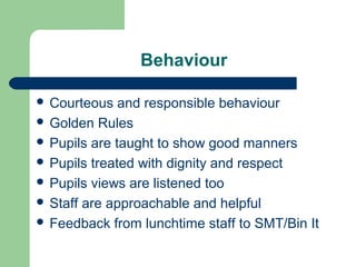 Behaviour
 Courteous and responsible behaviour
 Golden Rules
 Pupils are taught to show good manners
 Pupils treated with dignity and respect
 Pupils views are listened too
 Staff are approachable and helpful
 Feedback from lunchtime staff to SMT/Bin It
 