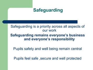 Safeguarding
Safeguarding is a priority across all aspects of
our work
Safeguarding remains everyone’s business
and everyone’s responsibility
Pupils safety and well being remain central
Pupils feel safe ,secure and well protected
 