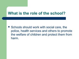 What is the role of the school?
 Schools should work with social care, the
police, health services and others to promote
the welfare of children and protect them from
harm.
 