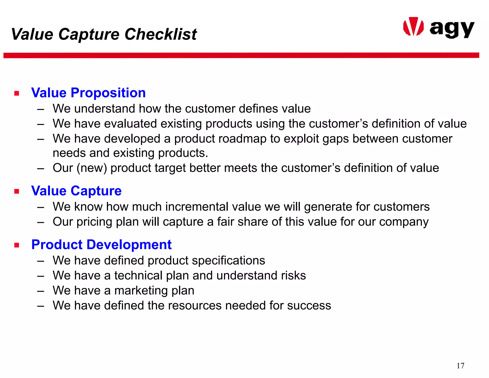 17
Value Capture Checklist
■ Value Proposition
– We understand how the customer defines value
– We have evaluated existing products using the customer’s definition of value
– We have developed a product roadmap to exploit gaps between customer
needs and existing products.
– Our (new) product target better meets the customer’s definition of value
■ Value Capture
– We know how much incremental value we will generate for customers
– Our pricing plan will capture a fair share of this value for our company
■ Product Development
– We have defined product specifications
– We have a technical plan and understand risks
– We have a marketing plan
– We have defined the resources needed for success
 