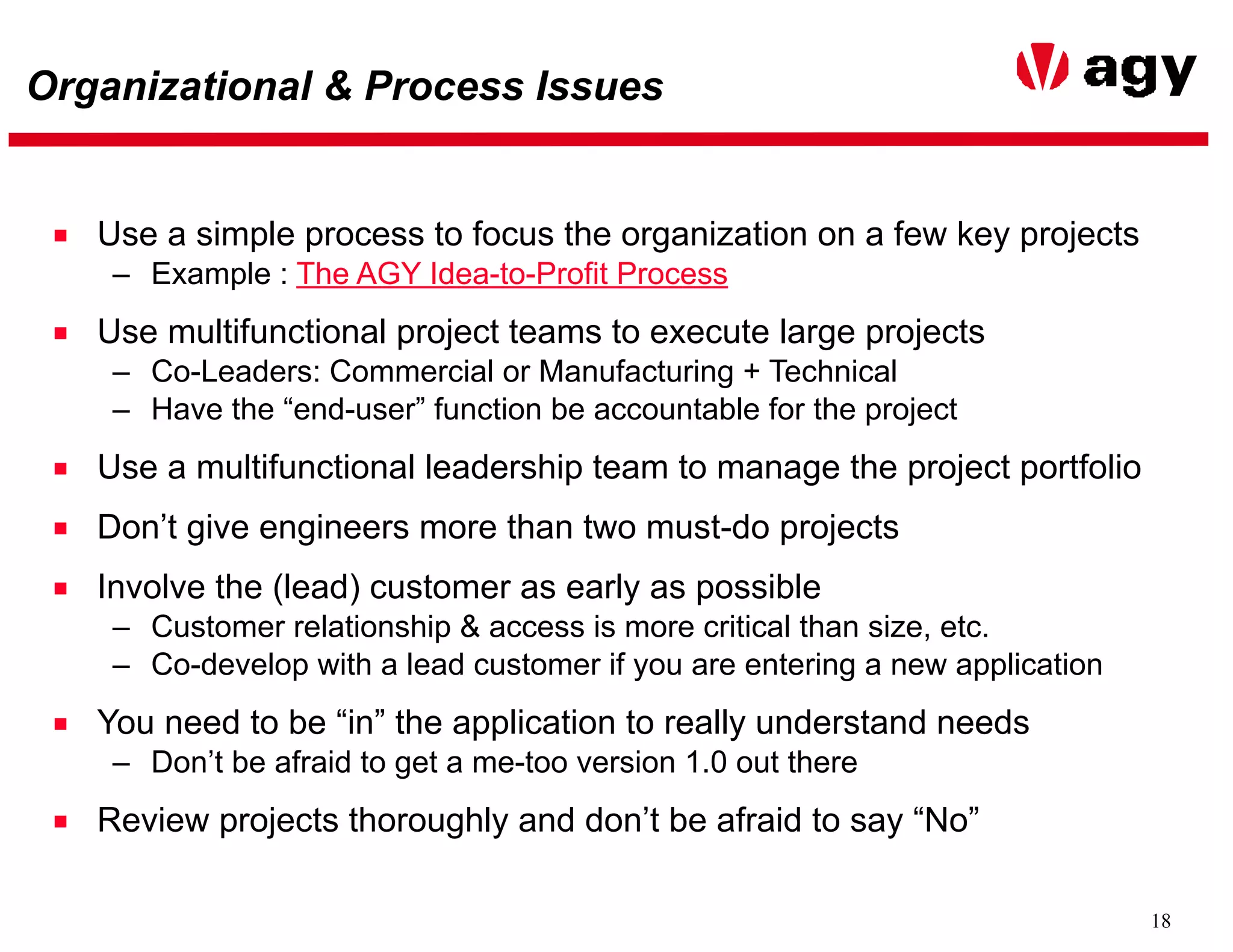 18
Organizational & Process Issues
■ Use a simple process to focus the organization on a few key projects
– Example : The AGY Idea-to-Profit Process
■ Use multifunctional project teams to execute large projects
– Co-Leaders: Commercial or Manufacturing + Technical
– Have the “end-user” function be accountable for the project
■ Use a multifunctional leadership team to manage the project portfolio
■ Don’t give engineers more than two must-do projects
■ Involve the (lead) customer as early as possible
– Customer relationship & access is more critical than size, etc.
– Co-develop with a lead customer if you are entering a new application
■ You need to be “in” the application to really understand needs
– Don’t be afraid to get a me-too version 1.0 out there
■ Review projects thoroughly and don’t be afraid to say “No”
 