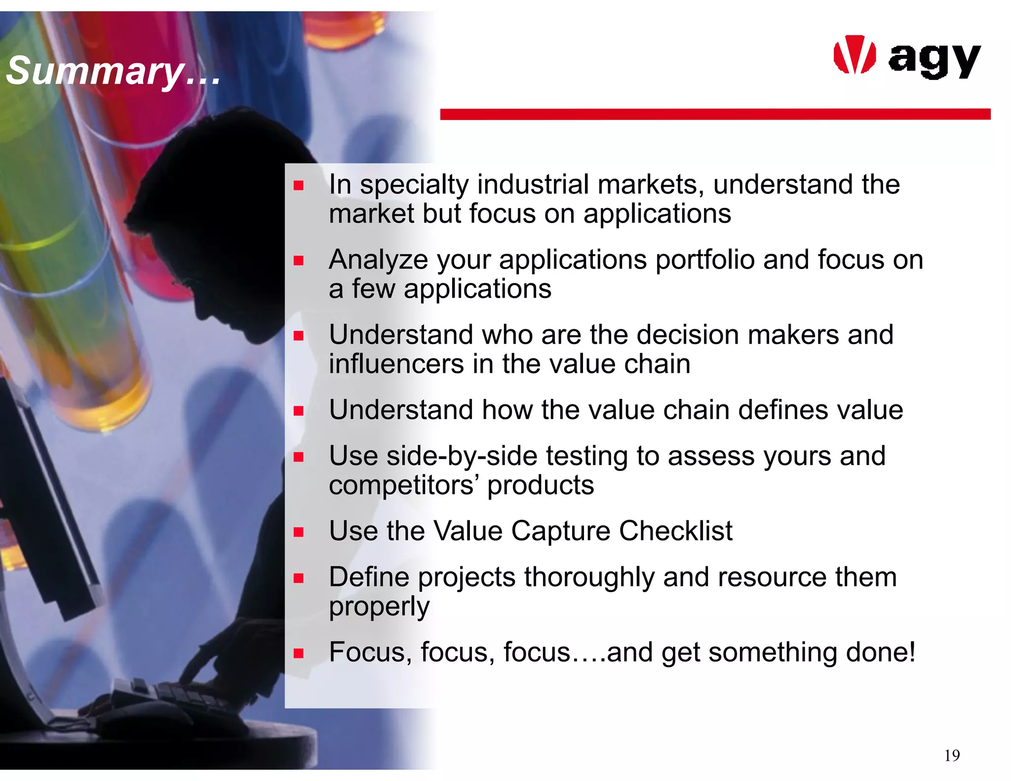19
SummarySummary…
■ In specialty industrial markets, understand the
market but focus on applications
■ Analyze your applications portfolio and focus on
a few applications
■ Understand who are the decision makers and
influencers in the value chain
■ Understand how the value chain defines value
■ Use side-by-side testing to assess yours and
competitors’ products
■ Use the Value Capture Checklist
■ Define projects thoroughly and resource them
properly
■ Focus, focus, focus….and get something done!
 