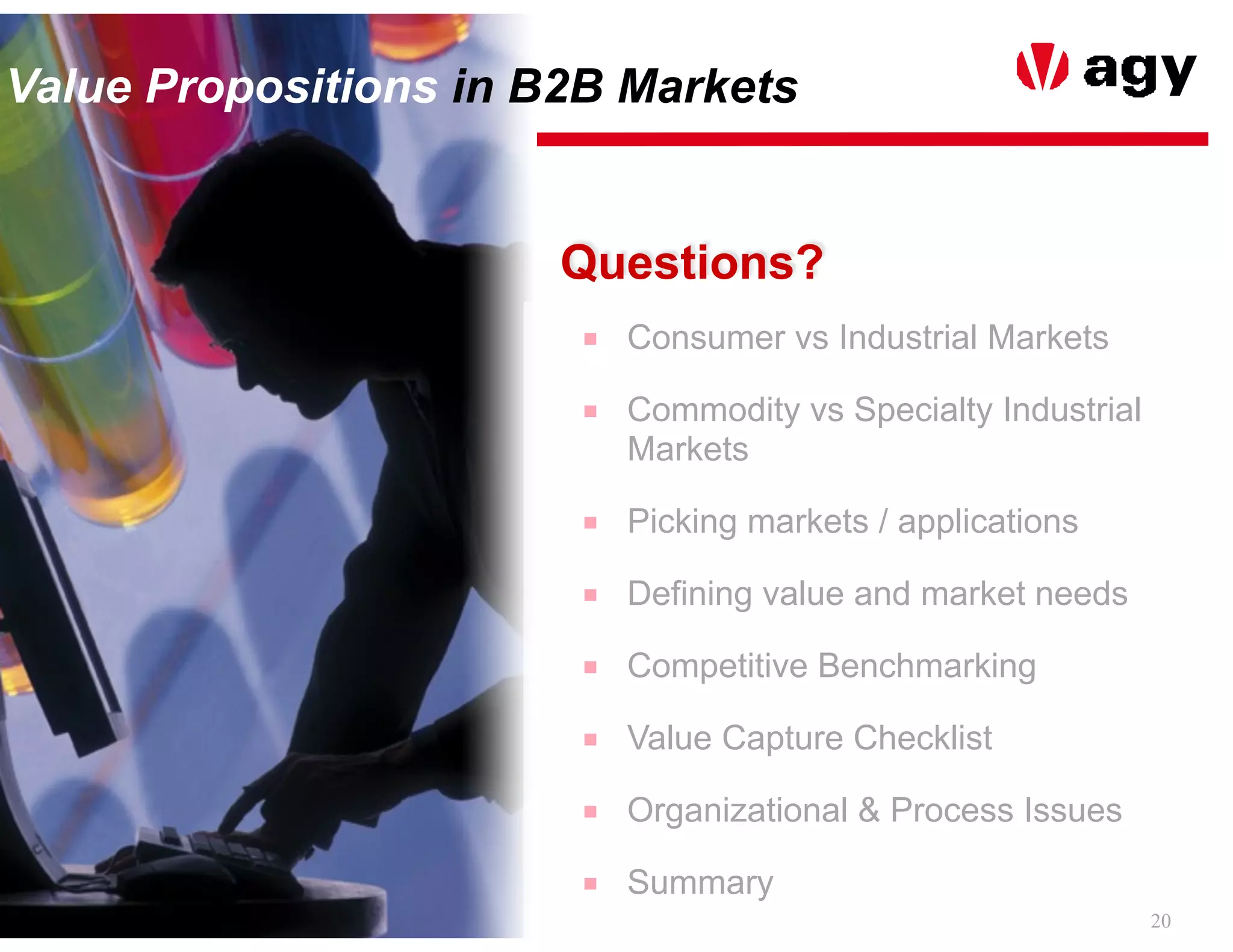 20
Value Propositions in B2B Markets
Questions?
■ Consumer vs Industrial Markets
■ Commodity vs Specialty Industrial
Markets
■ Picking markets / applications
■ Defining value and market needs
■ Competitive Benchmarking
■ Value Capture Checklist
■ Organizational & Process Issues
■ Summary
 