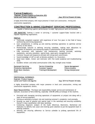 Current Employer:-
Engineer: Product Support as Executive (E2)
Larsen and Toubro Ltd.Agucha Aug– 2014 to Present till date.
A highly diversified company with major presence in hard core construction, mining and
construction equipments.
CONSTRUCTION & MINING EQUIPMENT SERVICING PROFESSIONAL
Capable of delivering superior performances to under high pressure work environments
JOB OBJECTIVE: Seeking a career in servicing / customer support/Sales function with a
reputed engineering organization.
PROFILE:
 Technically competent engineer with experience of over five years in the field of heavy
earthmoving and mining equipments.
 Core competencies in setting up and steering workshop operations to optimize service
delivery to the clients.
 Professionally matured in defining servicing schedules, making work allocations to
engineers & mechanics and monitoring quality & workmanship of jobs performed.
 Fully conversant with hydraulics and mechatronics working principle, workshop
equipments, warranty procedure, special tools, spare parts management etc.
 Customer focused and responsive attitude with strong work commitment.
 Sound knowledge of L&T as well as Komatsu products viz. Excavators .
 Good team leader, trainer and motivator with fine tuned analytical and troubleshooting
skills.
 Excellent written and verbal communication skills. Key strength areas include:
Equipment Servicing Service Scheduling Spares Management
Preventive Maintenance Customer Support Failure Analysis
Break Down Solutions Training & Development Strong Interpersonal
Skills
PROFESSIONAL EXPERIENCE:
Engineer: Product Support
Larsen and Toubro Ltd.Agucha Aug– 2014 to Present till date.
A highly diversified company with major presence in hard core construction, mining and
construction equipments sectors.
Major Responsibilities: The Major job responsibility include service and maintenance of
hydraulic excavators & Parts Ordering, especially 1250-8R (2NO),as incharge of the machine.
 Entrusted with managing servicing operations of equipments at project site along with a
team of service engineers.
 Setting up workshop at project site and resolving customer’s complaints most promptly.
 Drawing up need of general and special tools in the workshop and ensuring availability
thereof in close coordination with base workshop.
 Conducting diagnostic analysis of the faults (Electrical, Electronics, Mechanical and
Hydraulic) to identify root cause and evolving quick solutions to put the equipment back in
working condition.
 Defining and ensuring adherence to Service schedule to prolong operational life of
equipments.
 