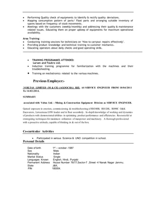  Performing Quality check of equipments to identify & rectify quality deviations.
 Mapping consumption pattern of parts/ Float parts and arranging suitable inventory of
spares based on frequency of stock movements.
 Meetings with the customers (weekly/monthly) and addressing their quality & maintenance
related issues. Educating them on proper upkeep of equipments for maximum operational
availability.
Area Training:
 Conducting training sessions for technicians on ‘How to carryout repairs effectively’.
 Providing product knowledge and technical training to customer mechanics.
 Educating operators about daily checks and good operating skills.
 TRAINING PROGRAMMES ATTENDED:
Larsen and Toubro Ltd.
 Induction training programme for familiarization with the machines and their
troubleshooting.
 Training on mechatronics related to the various machines.
Previous Employer:-
.VOILTAS LIMITED (M & CE) (AGOOCHA) HZL AS SERVICE ENGINEER FROM 18/04/2011
To 14-02-2014.
SUMMARY
associated with Voltas Ltd. - Mining & Construction Equipment Division as SERVICE ENGINEER.
Gained exposure in erection, commissioning & troubleshooting of RH340B, RH120E, RH90C O&K
Excavators, Letourneau L950 loader and in float assembely . In-depth knowledge of working and dynamics
of products with demonstrated abilities in optimizing product performance and efficiencies. Resourceful at
strategizing techniques for maximum utilization of manpower and machinery. A thorough professional
with a proactive attitude, capable of thinking in & out of the box.
Co-curricular Activities
 Participated in various Science & UNO competition in school.
Personal Details
Date of birth 1st – october -1987
Sex Male
Nationality Indian
Marital Status Single
Languages Known English, Hindi, Punjabi
Permanent Address House Number 76/77,Sector-7 ,Street -4 Nanak Nagar Jammu.
State J&K,
PIN 180004.
 