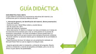 GUÍA DIDÁCTICA
GUÍA DIDÁCTICA (Taller MMI II)
La guía didáctica presenta las características educativas del material y las
orientaciones para la utilización didáctica de este.
1. Información general y de identificación del material. (Breve presentación)
- Título del material:
- Nombre de autor: Daniel Ribas Llobera y Jacobo Marcos
- Año de producción: 2013
- Idioma del material: Castellano
- Breve descripción: El objetivo a trabajar con estas actividades es el trabajo de
las emociones de los alumnos para crear un clima positivo en el proceso de
enseñanza y aprendizaje. Con estas actividades el alumno puede hacer un
aprendizaje significativo ya que se ponen como ejemplos situaciones cotidianas.
- Duración máxima: La duración máxima para la realización de las actividades es
de una sesión
- Especificaciones técnicas: Se trabaja con una presentación realizada con
Microsoft Power Point la cual se colgará en el blog de clase.
- Aspectos generales sobre la instalación y utilización del programa: Resulta
sencilla su instalación y creación de pequeñas actividades, pero a la vez nos
ofrece un gran abanico de posibilidades.

CONCLUSIÓN

 