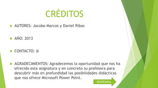 CRÉDITOS


AUTORES: Jacobo Marcos y Daniel Ribas



AÑO: 2013



CONTACTO: @



AGRADECIMIENTOS: Agradecemos la oportunidad que nos ha
ofrecido esta asignatura y en concreto su profesora para
descubrir más en profundidad las posibilidades didácticas
que nos ofrece Microsoft Power Point.
DESPEDIDA

 