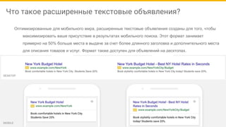 Что такое расширенные текстовые объявления?
Оптимизированные для мобильного мира, расширенные текстовые объявления созданы для того, чтобы
максимизировать ваше присутствие в результатах мобильного поиска. Этот формат занимает
примерно на 50% больше места в выдаче за счет более длинного заголовка и дополнительного места
для описания товаров и услуг. Формат также доступен для объявлений на десктопах.
ДО ПОСЛЕ
 