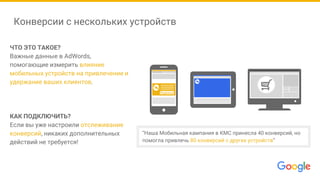 Конверсии с нескольких устройств
ЧТО ЭТО ТАКОЕ?
Важные данные в AdWords,
помогающие измерить влияние
мобильных устройств на привлечение и
удержание ваших клиентов.
КАК ПОДКЛЮЧИТЬ?
Если вы уже настроили отслеживание
конверсий, никаких дополнительных
действий не требуется!
Подписка
“Наша Мобильная кампания в КМС принесла 40 конверсий, но
помогла привлечь 80 конверсий с других устройств”
 