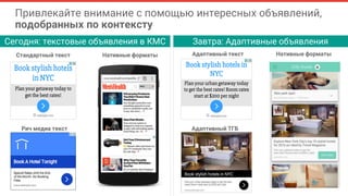 Стандартный текст
Рич медиа текст
Нативные форматы Адаптивный текст
Адаптивный ТГБ
Нативные форматы
Сегодня: текстовые объявления в КМС Завтра: Адаптивные объявления
Привлекайте внимание с помощью интересных объявлений,
подобранных по контексту
 