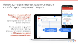 Используйте форматы объявлений, которые
способствуют совершению покупки
Свернутое объявление Gmail
отображается на вкладке
"Промоакции". Оно
ориентировано на тех, кто уже
думает о покупках.
После клика по свернутому
объявлению на странице
открывается его полная версия
со 100-процентной долей
рекламного воздействия.
Пользователь
нажимает на свернутое
объявление
1 Объявление
раскрывается2
 