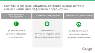 Постоянно совершенствуйтесь, сделайте каждую встречу
с вашей компанией эффективнее предыдущей
При работе с разных
устройств, в браузерах
и приложениях
Прозрачность
Отчетность на уровне сайта
Никаких скрытых платежей
Выберите конверсии,
связанные с вашими
маркетинговыми целями
Идентифицируйте
пользователей
Отслеживайте каждый рубль Определите, что для вас важно
 