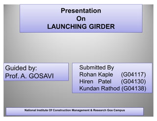 Presentation
                           On
                    LAUNCHING GIRDER




Guided by:                               Submitted By
Prof. A. GOSAVI                          Rohan Kaple (G04117)
                                         Hiren Patel   (G04130)
                                         Kundan Rathod (G04138)


     National Institute Of Construction Management & Research Goa Campus
 