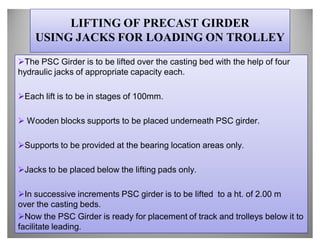 LIFTING OF PRECAST GIRDER
    USING JACKS FOR LOADING ON TROLLEY
The PSC Girder is to be lifted over the casting bed with the help of four
hydraulic jacks of appropriate capacity each.

Each lift is to be in stages of 100mm.

 Wooden blocks supports to be placed underneath PSC girder.

Supports to be provided at the bearing location areas only.

Jacks to be placed below the lifting pads only.

In successive increments PSC girder is to be lifted to a ht. of 2.00 m
over the casting beds.
Now the PSC Girder is ready for placement of track and trolleys below it to
facilitate leading.
 