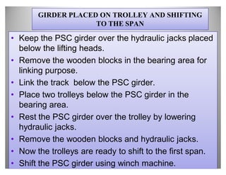 GIRDER PLACED ON TROLLEY AND SHIFTING
                    TO THE SPAN

‡ Keep the PSC girder over the hydraulic jacks placed
  below the lifting heads.
‡ Remove the wooden blocks in the bearing area for
  linking purpose.
‡ Link the track below the PSC girder.
‡ Place two trolleys below the PSC girder in the
  bearing area.
‡ Rest the PSC girder over the trolley by lowering
  hydraulic jacks.
‡ Remove the wooden blocks and hydraulic jacks.
‡ Now the trolleys are ready to shift to the first span.
‡ Shift the PSC girder using winch machine.
 