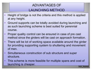 ADVANTAGES OF
                   LAUNCHING METHOD
‡ Height of bridge is not the criteria and this method is applied
  at any height.
‡ Ground supports can be totally avoided during launching and
  as such launching scheme is best suited for perennial
  course.
‡ Proper quality control can be ensured in case of pre cast
  method since the girders will be cast on approach formation.
‡ There will be lot of working space available around the girder
  for providing supporting system to shuttering and movement
  of men.
‡ Simultaneous construction of sub structure and super
  structure.
‡ This scheme is more feasible for multiple spans and cost of
  launching is cheaper.
                                                          NICMAR
 