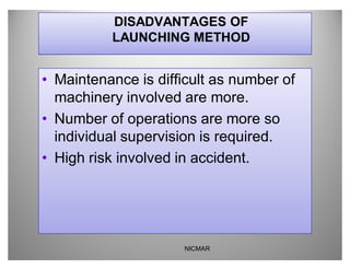 DISADVANTAGES OF
          LAUNCHING METHOD


‡ Maintenance is difficult as number of
  machinery involved are more.
‡ Number of operations are more so
  individual supervision is required.
‡ High risk involved in accident.




                     NICMAR
 