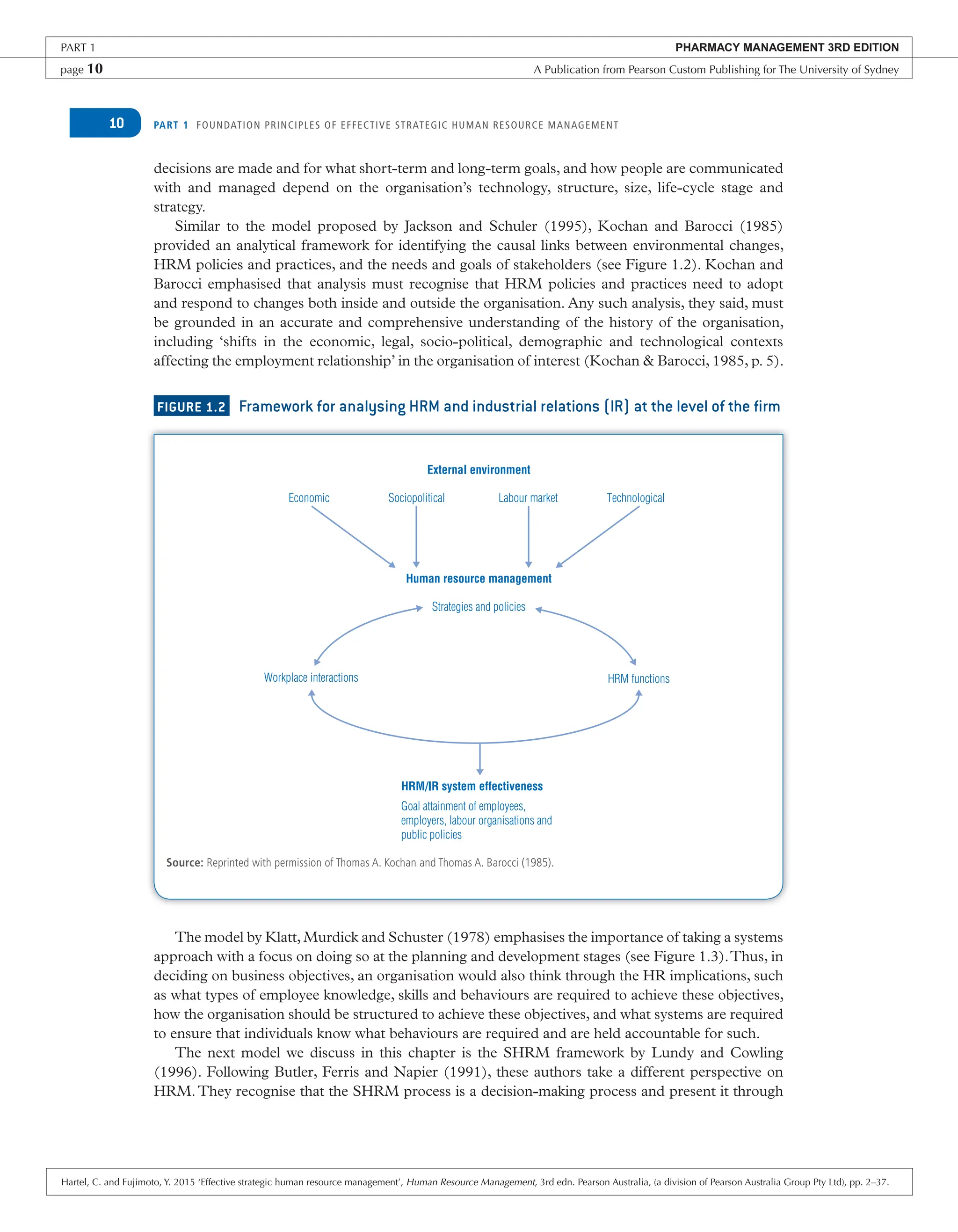 PART 1 FOUNDATION PRINCIPLES OF EFFECTIVE STRATEGIC HUMAN RESOURCE MANAGEMENT
10
decisions are made and for what short-term and long-term goals, and how people are communicated
with and managed depend on the organisation’s technology, structure, size, life-cycle stage and
strategy.
Similar to the model proposed by Jackson and Schuler (1995), Kochan and Barocci (1985)
provided an analytical framework for identifying the causal links between environmental changes,
HRM policies and practices, and the needs and goals of stakeholders (see Figure 1.2). Kochan and
Barocci emphasised that analysis must recognise that HRM policies and practices need to adopt
and respond to changes both inside and outside the organisation. Any such analysis, they said, must
be grounded in an accurate and comprehensive understanding of the history of the organisation,
including ‘shifts in the economic, legal, socio-political, demographic and technological contexts
affecting the employment relationship’ in the organisation of interest (Kochan & Barocci, 1985, p. 5).
FIGURE 1.2 Framework for analysing HRM and industrial relations (IR) at the level of the firm
Source: Reprinted with permission of Thomas A. Kochan and Thomas A. Barocci (1985).
External environment
Human resource management
Economic Sociopolitical Labour market Technological
Strategies and policies
HRM/IR system effectiveness
Workplace interactions HRM functions
Goal attainment of employees,
employers, labour organisations and
public policies
The model by Klatt, Murdick and Schuster (1978) emphasises the importance of taking a systems
approach with a focus on doing so at the planning and development stages (see Figure 1.3).Thus, in
deciding on business objectives, an organisation would also think through the HR implications, such
as what types of employee knowledge, skills and behaviours are required to achieve these objectives,
how the organisation should be structured to achieve these objectives, and what systems are required
to ensure that individuals know what behaviours are required and are held accountable for such.
The next model we discuss in this chapter is the SHRM framework by Lundy and Cowling
(1996). Following Butler, Ferris and Napier (1991), these authors take a different perspective on
HRM.They recognise that the SHRM process is a decision-making process and present it through
PART 1 PHARMACY MANAGEMENT 3RD EDITION
page 10 A Publication from Pearson Custom Publishing for The University of Sydney
Hartel, C. and Fujimoto, Y. 2015 ‘Effective strategic human resource management’, Human Resource Management, 3rd edn. Pearson Australia, (a division of Pearson Australia Group Pty Ltd), pp. 2–37.
 