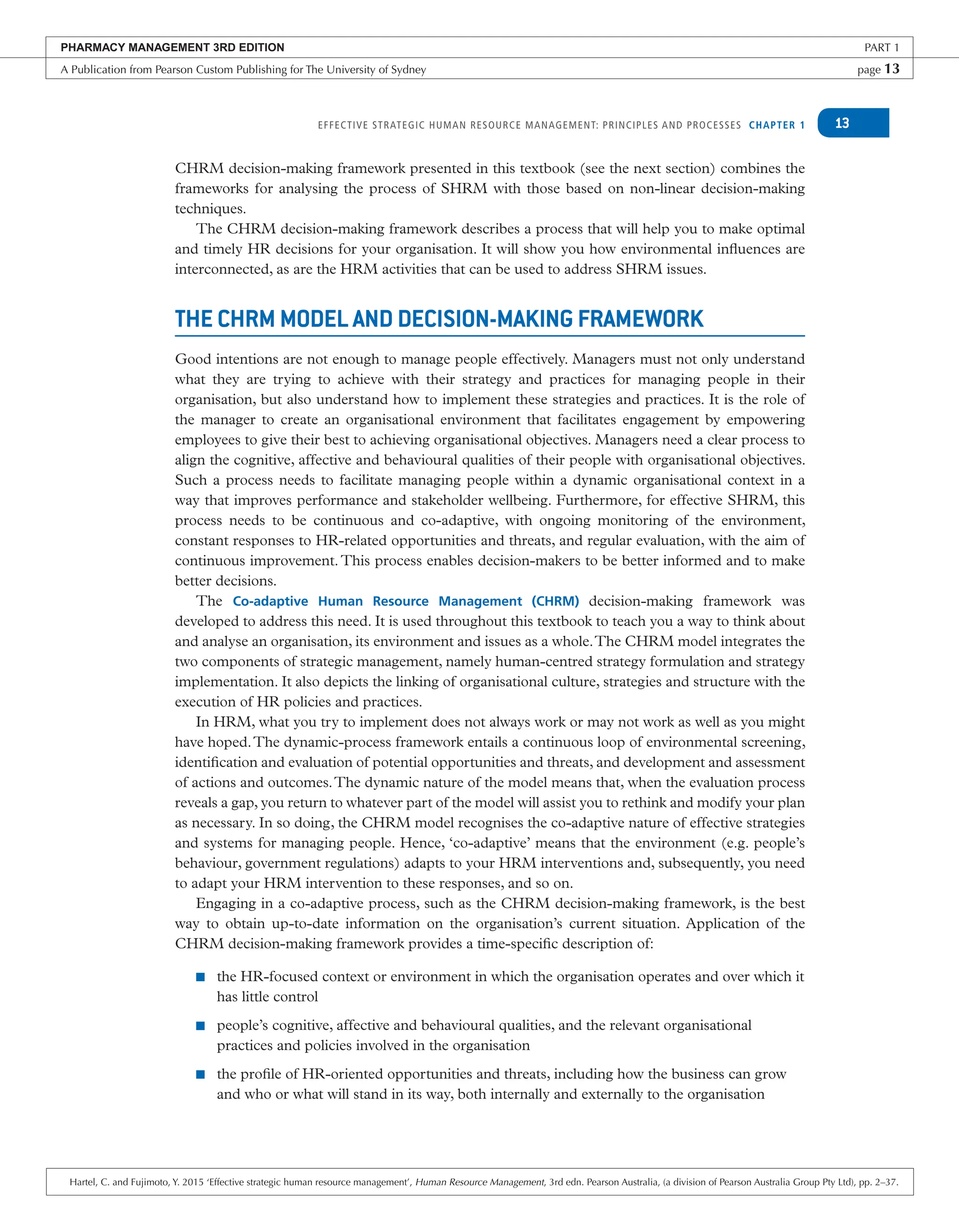 EFFECTIVE STRATEGIC HUMAN RESOURCE MANAGEMENT: PRINCIPLES AND PROCESSES CHAPTER 1 13
CHRM decision-making framework presented in this textbook (see the next section) combines the
frameworks for analysing the process of SHRM with those based on non-linear decision-making
techniques.
The CHRM decision-making framework describes a process that will help you to make optimal
and timely HR decisions for your organisation. It will show you how environmental influences are
interconnected, as are the HRM activities that can be used to address SHRM issues.
THE CHRM MODEL AND DECISION-MAKING FRAMEWORK
Good intentions are not enough to manage people effectively. Managers must not only understand
what they are trying to achieve with their strategy and practices for managing people in their
organisation, but also understand how to implement these strategies and practices. It is the role of
the manager to create an organisational environment that facilitates engagement by empowering
employees to give their best to achieving organisational objectives. Managers need a clear process to
align the cognitive, affective and behavioural qualities of their people with organisational objectives.
Such a process needs to facilitate managing people within a dynamic organisational context in a
way that improves performance and stakeholder wellbeing. Furthermore, for effective SHRM, this
process needs to be continuous and co-adaptive, with ongoing monitoring of the environment,
constant responses to HR-related opportunities and threats, and regular evaluation, with the aim of
continuous improvement.This process enables decision-makers to be better informed and to make
better decisions.
The Co-adaptive Human Resource Management (CHRM) decision-making framework was
developed to address this need. It is used throughout this textbook to teach you a way to think about
and analyse an organisation, its environment and issues as a whole.The CHRM model integrates the
two components of strategic management, namely human-centred strategy formulation and strategy
implementation. It also depicts the linking of organisational culture, strategies and structure with the
execution of HR policies and practices.
In HRM, what you try to implement does not always work or may not work as well as you might
have hoped.The dynamic-process framework entails a continuous loop of environmental screening,
identification and evaluation of potential opportunities and threats, and development and assessment
of actions and outcomes.The dynamic nature of the model means that, when the evaluation process
reveals a gap, you return to whatever part of the model will assist you to rethink and modify your plan
as necessary. In so doing, the CHRM model recognises the co-adaptive nature of effective strategies
and systems for managing people. Hence, ‘co-adaptive’ means that the environment (e.g. people’s
behaviour, government regulations) adapts to your HRM interventions and, subsequently, you need
to adapt your HRM intervention to these responses, and so on.
Engaging in a co-adaptive process, such as the CHRM decision-making framework, is the best
way to obtain up-to-date information on the organisation’s current situation. Application of the
CHRM decision-making framework provides a time-specific description of:
■ the HR-focused context or environment in which the organisation operates and over which it
has little control
■ people’s cognitive, affective and behavioural qualities, and the relevant organisational
practices and policies involved in the organisation
■ the profile of HR-oriented opportunities and threats, including how the business can grow
and who or what will stand in its way, both internally and externally to the organisation
PHARMACY MANAGEMENT 3RD EDITION PART 1
A Publication from Pearson Custom Publishing for The University of Sydney page 13
Hartel, C. and Fujimoto, Y. 2015 ‘Effective strategic human resource management’, Human Resource Management, 3rd edn. Pearson Australia, (a division of Pearson Australia Group Pty Ltd), pp. 2–37.
 