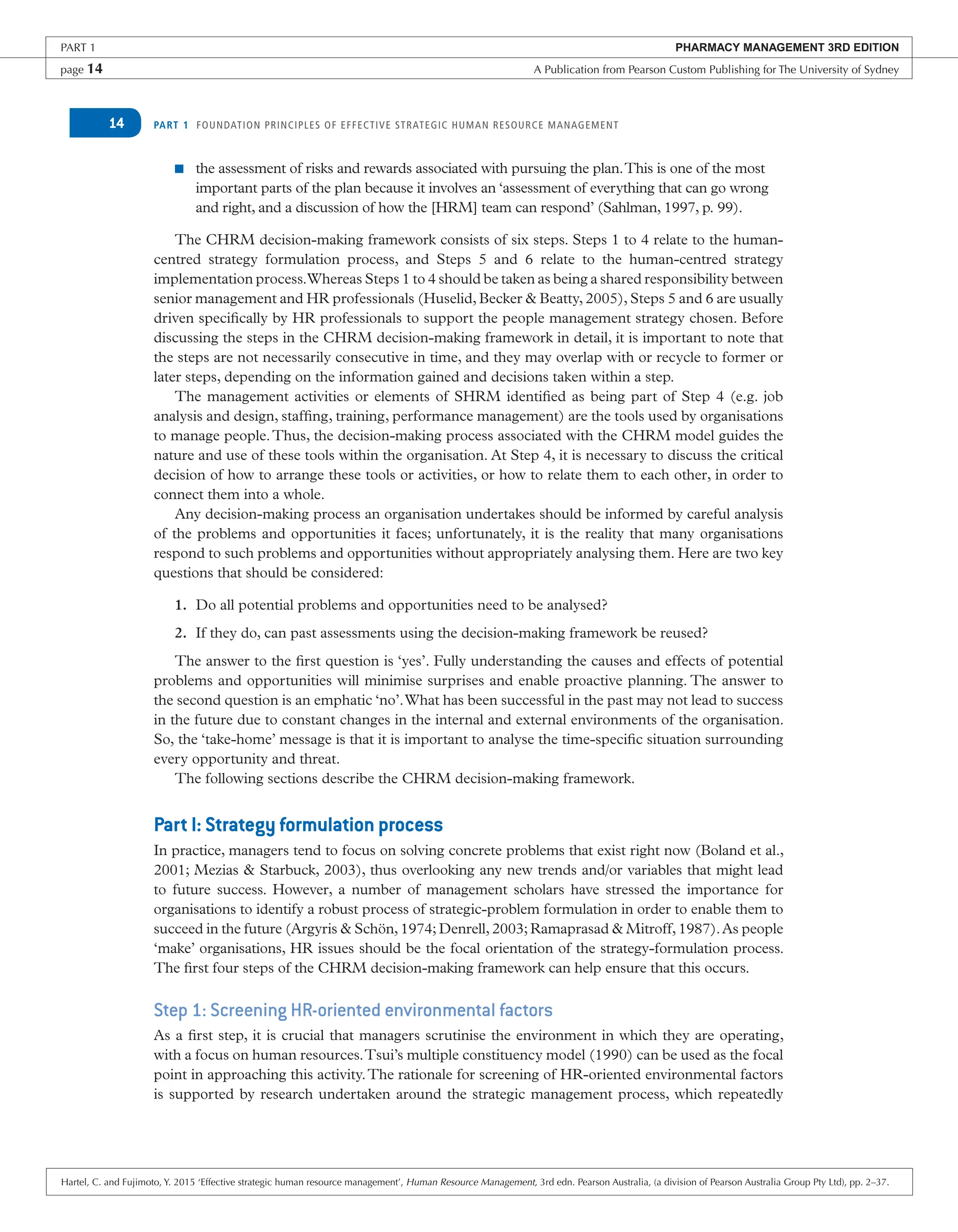 PART 1 FOUNDATION PRINCIPLES OF EFFECTIVE STRATEGIC HUMAN RESOURCE MANAGEMENT
14
■ the assessment of risks and rewards associated with pursuing the plan.This is one of the most
important parts of the plan because it involves an ‘assessment of everything that can go wrong
and right, and a discussion of how the [HRM] team can respond’ (Sahlman, 1997, p. 99).
The CHRM decision-making framework consists of six steps. Steps 1 to 4 relate to the human-
centred strategy formulation process, and Steps 5 and 6 relate to the human-centred strategy
implementation process.Whereas Steps 1 to 4 should be taken as being a shared responsibility between
senior management and HR professionals (Huselid, Becker & Beatty, 2005), Steps 5 and 6 are usually
driven specifically by HR professionals to support the people management strategy chosen. Before
discussing the steps in the CHRM decision-making framework in detail, it is important to note that
the steps are not necessarily consecutive in time, and they may overlap with or recycle to former or
later steps, depending on the information gained and decisions taken within a step.
The management activities or elements of SHRM identified as being part of Step 4 (e.g. job
analysis and design, staffing, training, performance management) are the tools used by organisations
to manage people.Thus, the decision-making process associated with the CHRM model guides the
nature and use of these tools within the organisation. At Step 4, it is necessary to discuss the critical
decision of how to arrange these tools or activities, or how to relate them to each other, in order to
connect them into a whole.
Any decision-making process an organisation undertakes should be informed by careful analysis
of the problems and opportunities it faces; unfortunately, it is the reality that many organisations
respond to such problems and opportunities without appropriately analysing them. Here are two key
questions that should be considered:
1. Do all potential problems and opportunities need to be analysed?
2. If they do, can past assessments using the decision-making framework be reused?
The answer to the first question is ‘yes’. Fully understanding the causes and effects of potential
problems and opportunities will minimise surprises and enable proactive planning. The answer to
the second question is an emphatic ‘no’.What has been successful in the past may not lead to success
in the future due to constant changes in the internal and external environments of the organisation.
So, the ‘take-home’ message is that it is important to analyse the time-specific situation surrounding
every opportunity and threat.
The following sections describe the CHRM decision-making framework.
Part I: Strategy formulation process
In practice, managers tend to focus on solving concrete problems that exist right now (Boland et al.,
2001; Mezias & Starbuck, 2003), thus overlooking any new trends and/or variables that might lead
to future success. However, a number of management scholars have stressed the importance for
organisations to identify a robust process of strategic-problem formulation in order to enable them to
succeed in the future (Argyris & Schön, 1974; Denrell, 2003; Ramaprasad & Mitroff, 1987).As people
‘make’ organisations, HR issues should be the focal orientation of the strategy-formulation process.
The first four steps of the CHRM decision-making framework can help ensure that this occurs.
Step 1: Screening HR-oriented environmental factors
As a first step, it is crucial that managers scrutinise the environment in which they are operating,
with a focus on human resources.Tsui’s multiple constituency model (1990) can be used as the focal
point in approaching this activity.The rationale for screening of HR-oriented environmental factors
is supported by research undertaken around the strategic management process, which repeatedly
PART 1 PHARMACY MANAGEMENT 3RD EDITION
page 14 A Publication from Pearson Custom Publishing for The University of Sydney
Hartel, C. and Fujimoto, Y. 2015 ‘Effective strategic human resource management’, Human Resource Management, 3rd edn. Pearson Australia, (a division of Pearson Australia Group Pty Ltd), pp. 2–37.
 