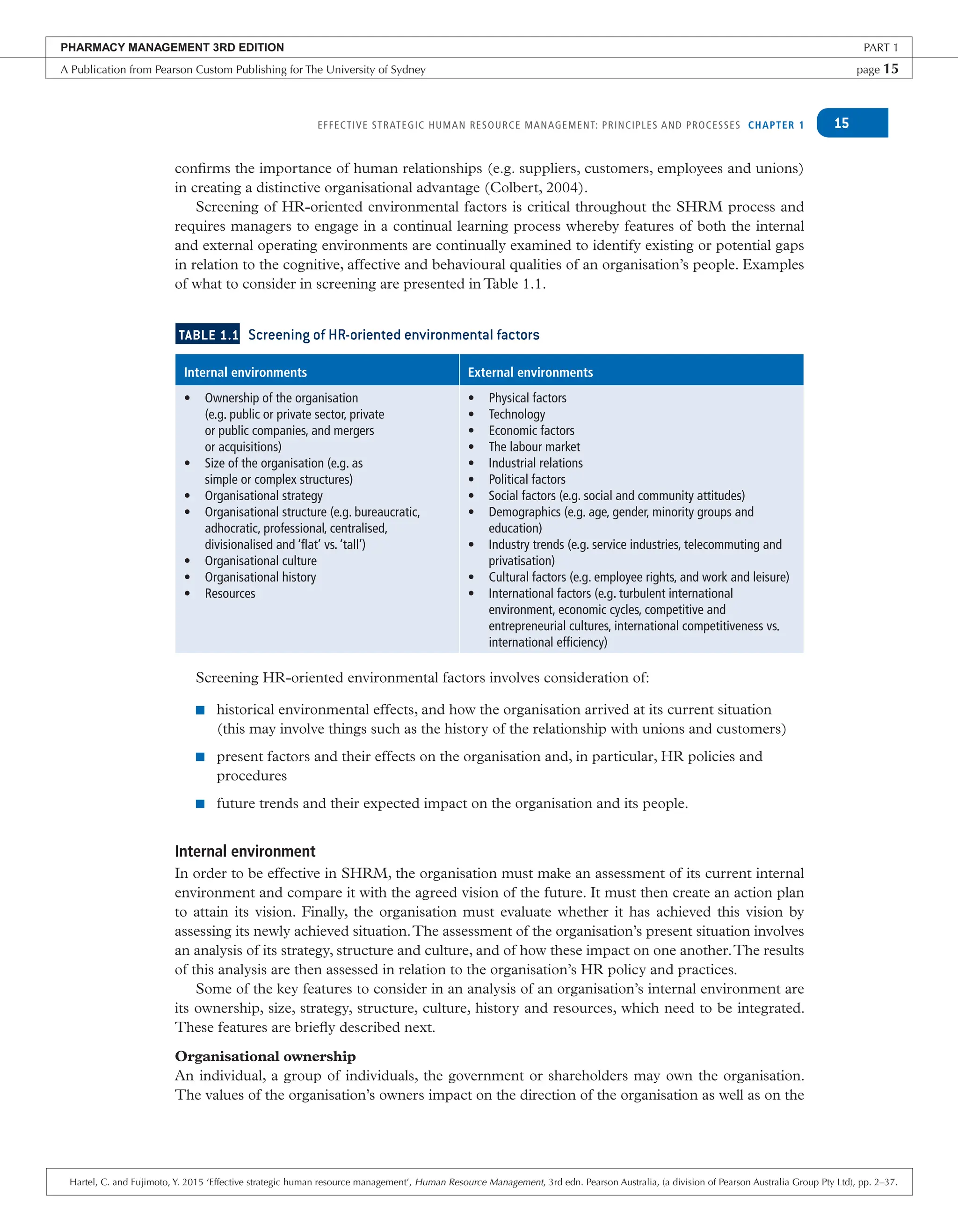EFFECTIVE STRATEGIC HUMAN RESOURCE MANAGEMENT: PRINCIPLES AND PROCESSES CHAPTER 1 15
confirms the importance of human relationships (e.g. suppliers, customers, employees and unions)
in creating a distinctive organisational advantage (Colbert, 2004).
Screening of HR-oriented environmental factors is critical throughout the SHRM process and
requires managers to engage in a continual learning process whereby features of both the internal
and external operating environments are continually examined to identify existing or potential gaps
in relation to the cognitive, affective and behavioural qualities of an organisation’s people. Examples
of what to consider in screening are presented inTable 1.1.
TABLE 1.1 Screening of HR-oriented environmental factors
Internal environments External environments
• Ownership of the organisation
(e.g. public or private sector, private
or public companies, and mergers
or acquisitions)
• Size of the organisation (e.g. as
simple or complex structures)
• Organisational strategy
• Organisational structure (e.g. bureaucratic,
adhocratic, professional, centralised,
divisionalised and ‘flat’ vs. ‘tall’)
• Organisational culture
• Organisational history
• Resources
• Physical factors
• Technology
• Economic factors
• The labour market
• Industrial relations
• Political factors
• Social factors (e.g. social and community attitudes)
• Demographics (e.g. age, gender, minority groups and
education)
• Industry trends (e.g. service industries, telecommuting and
privatisation)
• Cultural factors (e.g. employee rights, and work and leisure)
• International factors (e.g. turbulent international
environment, economic cycles, competitive and
entrepreneurial cultures, international competitiveness vs.
international efficiency)
Screening HR-oriented environmental factors involves consideration of:
■ historical environmental effects, and how the organisation arrived at its current situation
(this may involve things such as the history of the relationship with unions and customers)
■ present factors and their effects on the organisation and, in particular, HR policies and
procedures
■ future trends and their expected impact on the organisation and its people.
Internal environment
In order to be effective in SHRM, the organisation must make an assessment of its current internal
environment and compare it with the agreed vision of the future. It must then create an action plan
to attain its vision. Finally, the organisation must evaluate whether it has achieved this vision by
assessing its newly achieved situation.The assessment of the organisation’s present situation involves
an analysis of its strategy, structure and culture, and of how these impact on one another.The results
of this analysis are then assessed in relation to the organisation’s HR policy and practices.
Some of the key features to consider in an analysis of an organisation’s internal environment are
its ownership, size, strategy, structure, culture, history and resources, which need to be integrated.
These features are briefly described next.
Organisational ownership
An individual, a group of individuals, the government or shareholders may own the organisation.
The values of the organisation’s owners impact on the direction of the organisation as well as on the
PHARMACY MANAGEMENT 3RD EDITION PART 1
A Publication from Pearson Custom Publishing for The University of Sydney page 15
Hartel, C. and Fujimoto, Y. 2015 ‘Effective strategic human resource management’, Human Resource Management, 3rd edn. Pearson Australia, (a division of Pearson Australia Group Pty Ltd), pp. 2–37.
 