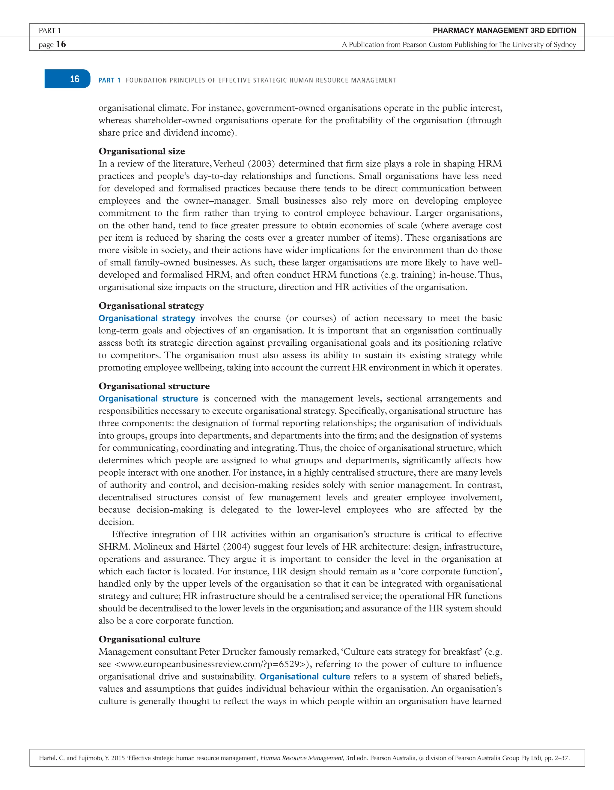 PART 1 FOUNDATION PRINCIPLES OF EFFECTIVE STRATEGIC HUMAN RESOURCE MANAGEMENT
16
organisational climate. For instance, government-owned organisations operate in the public interest,
whereas shareholder-owned organisations operate for the profitability of the organisation (through
share price and dividend income).
Organisational size
In a review of the literature,Verheul (2003) determined that firm size plays a role in shaping HRM
practices and people’s day-to-day relationships and functions. Small organisations have less need
for developed and formalised practices because there tends to be direct communication between
employees and the owner–manager. Small businesses also rely more on developing employee
commitment to the firm rather than trying to control employee behaviour. Larger organisations,
on the other hand, tend to face greater pressure to obtain economies of scale (where average cost
per item is reduced by sharing the costs over a greater number of items). These organisations are
more visible in society, and their actions have wider implications for the environment than do those
of small family-owned businesses. As such, these larger organisations are more likely to have well-
developed and formalised HRM, and often conduct HRM functions (e.g. training) in-house.Thus,
organisational size impacts on the structure, direction and HR activities of the organisation.
Organisational strategy
Organisational strategy involves the course (or courses) of action necessary to meet the basic
long-term goals and objectives of an organisation. It is important that an organisation continually
assess both its strategic direction against prevailing organisational goals and its positioning relative
to competitors. The organisation must also assess its ability to sustain its existing strategy while
promoting employee wellbeing, taking into account the current HR environment in which it operates.
Organisational structure
Organisational structure is concerned with the management levels, sectional arrangements and
responsibilities necessary to execute organisational strategy. Specifically, organisational structure has
three components: the designation of formal reporting relationships; the organisation of individuals
into groups, groups into departments, and departments into the firm; and the designation of systems
for communicating, coordinating and integrating.Thus, the choice of organisational structure, which
determines which people are assigned to what groups and departments, significantly affects how
people interact with one another. For instance, in a highly centralised structure, there are many levels
of authority and control, and decision-making resides solely with senior management. In contrast,
decentralised structures consist of few management levels and greater employee involvement,
because decision-making is delegated to the lower-level employees who are affected by the
decision.
Effective integration of HR activities within an organisation’s structure is critical to effective
SHRM. Molineux and Härtel (2004) suggest four levels of HR architecture: design, infrastructure,
operations and assurance. They argue it is important to consider the level in the organisation at
which each factor is located. For instance, HR design should remain as a ‘core corporate function’,
handled only by the upper levels of the organisation so that it can be integrated with organisational
strategy and culture; HR infrastructure should be a centralised service; the operational HR functions
should be decentralised to the lower levels in the organisation; and assurance of the HR system should
also be a core corporate function.
Organisational culture
Management consultant Peter Drucker famously remarked, ‘Culture eats strategy for breakfast’ (e.g.
see <www.europeanbusinessreview.com/?p=6529>), referring to the power of culture to influence
organisational drive and sustainability. Organisational culture refers to a system of shared beliefs,
values and assumptions that guides individual behaviour within the organisation. An organisation’s
culture is generally thought to reflect the ways in which people within an organisation have learned
PART 1 PHARMACY MANAGEMENT 3RD EDITION
page 16 A Publication from Pearson Custom Publishing for The University of Sydney
Hartel, C. and Fujimoto, Y. 2015 ‘Effective strategic human resource management’, Human Resource Management, 3rd edn. Pearson Australia, (a division of Pearson Australia Group Pty Ltd), pp. 2–37.
 