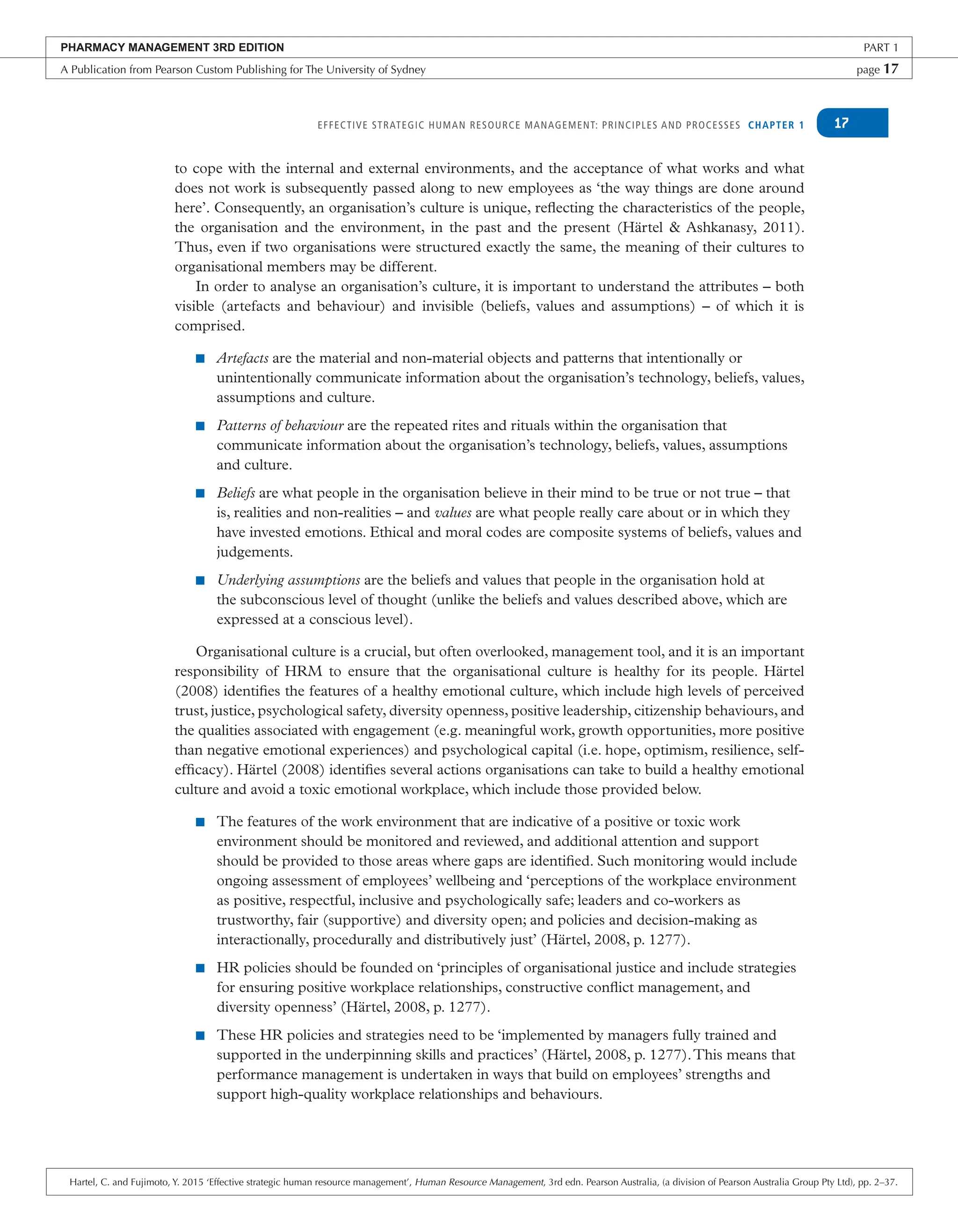 EFFECTIVE STRATEGIC HUMAN RESOURCE MANAGEMENT: PRINCIPLES AND PROCESSES CHAPTER 1 17
to cope with the internal and external environments, and the acceptance of what works and what
does not work is subsequently passed along to new employees as ‘the way things are done around
here’. Consequently, an organisation’s culture is unique, reflecting the characteristics of the people,
the organisation and the environment, in the past and the present (Härtel & Ashkanasy, 2011).
Thus, even if two organisations were structured exactly the same, the meaning of their cultures to
organisational members may be different.
In order to analyse an organisation’s culture, it is important to understand the attributes – both
visible (artefacts and behaviour) and invisible (beliefs, values and assumptions) – of which it is
comprised.
■ Artefacts are the material and non-material objects and patterns that intentionally or
unintentionally communicate information about the organisation’s technology, beliefs, values,
assumptions and culture.
■ Patterns of behaviour are the repeated rites and rituals within the organisation that
communicate information about the organisation’s technology, beliefs, values, assumptions
and culture.
■ Beliefs are what people in the organisation believe in their mind to be true or not true – that
is, realities and non-realities – and values are what people really care about or in which they
have invested emotions. Ethical and moral codes are composite systems of beliefs, values and
judgements.
■ Underlying assumptions are the beliefs and values that people in the organisation hold at
the subconscious level of thought (unlike the beliefs and values described above, which are
expressed at a conscious level).
Organisational culture is a crucial, but often overlooked, management tool, and it is an important
responsibility of HRM to ensure that the organisational culture is healthy for its people. Härtel
(2008) identifies the features of a healthy emotional culture, which include high levels of perceived
trust, justice, psychological safety, diversity openness, positive leadership, citizenship behaviours, and
the qualities associated with engagement (e.g. meaningful work, growth opportunities, more positive
than negative emotional experiences) and psychological capital (i.e. hope, optimism, resilience, self-
efficacy). Härtel (2008) identifies several actions organisations can take to build a healthy emotional
culture and avoid a toxic emotional workplace, which include those provided below.
■ The features of the work environment that are indicative of a positive or toxic work
environment should be monitored and reviewed, and additional attention and support
should be provided to those areas where gaps are identified. Such monitoring would include
ongoing assessment of employees’ wellbeing and ‘perceptions of the workplace environment
as positive, respectful, inclusive and psychologically safe; leaders and co-workers as
trustworthy, fair (supportive) and diversity open; and policies and decision-making as
interactionally, procedurally and distributively just’ (Härtel, 2008, p. 1277).
■ HR policies should be founded on ‘principles of organisational justice and include strategies
for ensuring positive workplace relationships, constructive conflict management, and
diversity openness’ (Härtel, 2008, p. 1277).
■ These HR policies and strategies need to be ‘implemented by managers fully trained and
supported in the underpinning skills and practices’ (Härtel, 2008, p. 1277).This means that
performance management is undertaken in ways that build on employees’ strengths and
support high-quality workplace relationships and behaviours.
PHARMACY MANAGEMENT 3RD EDITION PART 1
A Publication from Pearson Custom Publishing for The University of Sydney page 17
Hartel, C. and Fujimoto, Y. 2015 ‘Effective strategic human resource management’, Human Resource Management, 3rd edn. Pearson Australia, (a division of Pearson Australia Group Pty Ltd), pp. 2–37.
 