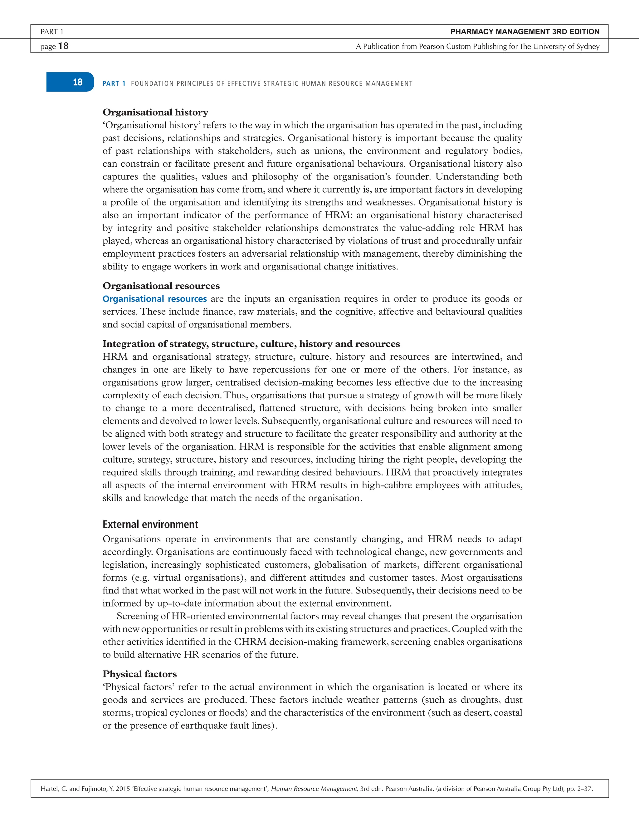 PART 1 FOUNDATION PRINCIPLES OF EFFECTIVE STRATEGIC HUMAN RESOURCE MANAGEMENT
18
Organisational history
‘Organisational history’ refers to the way in which the organisation has operated in the past, including
past decisions, relationships and strategies. Organisational history is important because the quality
of past relationships with stakeholders, such as unions, the environment and regulatory bodies,
can constrain or facilitate present and future organisational behaviours. Organisational history also
captures the qualities, values and philosophy of the organisation’s founder. Understanding both
where the organisation has come from, and where it currently is, are important factors in developing
a profile of the organisation and identifying its strengths and weaknesses. Organisational history is
also an important indicator of the performance of HRM: an organisational history characterised
by integrity and positive stakeholder relationships demonstrates the value-adding role HRM has
played, whereas an organisational history characterised by violations of trust and procedurally unfair
employment practices fosters an adversarial relationship with management, thereby diminishing the
ability to engage workers in work and organisational change initiatives.
Organisational resources
Organisational resources are the inputs an organisation requires in order to produce its goods or
services.These include finance, raw materials, and the cognitive, affective and behavioural qualities
and social capital of organisational members.
Integration of strategy, structure, culture, history and resources
HRM and organisational strategy, structure, culture, history and resources are intertwined, and
changes in one are likely to have repercussions for one or more of the others. For instance, as
organisations grow larger, centralised decision-making becomes less effective due to the increasing
complexity of each decision.Thus, organisations that pursue a strategy of growth will be more likely
to change to a more decentralised, flattened structure, with decisions being broken into smaller
elements and devolved to lower levels. Subsequently, organisational culture and resources will need to
be aligned with both strategy and structure to facilitate the greater responsibility and authority at the
lower levels of the organisation. HRM is responsible for the activities that enable alignment among
culture, strategy, structure, history and resources, including hiring the right people, developing the
required skills through training, and rewarding desired behaviours. HRM that proactively integrates
all aspects of the internal environment with HRM results in high-calibre employees with attitudes,
skills and knowledge that match the needs of the organisation.
External environment
Organisations operate in environments that are constantly changing, and HRM needs to adapt
accordingly. Organisations are continuously faced with technological change, new governments and
legislation, increasingly sophisticated customers, globalisation of markets, different organisational
forms (e.g. virtual organisations), and different attitudes and customer tastes. Most organisations
find that what worked in the past will not work in the future. Subsequently, their decisions need to be
informed by up-to-date information about the external environment.
Screening of HR-oriented environmental factors may reveal changes that present the organisation
with new opportunities or result in problems with its existing structures and practices.Coupled with the
other activities identified in the CHRM decision-making framework, screening enables organisations
to build alternative HR scenarios of the future.
Physical factors
‘Physical factors’ refer to the actual environment in which the organisation is located or where its
goods and services are produced. These factors include weather patterns (such as droughts, dust
storms, tropical cyclones or floods) and the characteristics of the environment (such as desert, coastal
or the presence of earthquake fault lines).
PART 1 PHARMACY MANAGEMENT 3RD EDITION
page 18 A Publication from Pearson Custom Publishing for The University of Sydney
Hartel, C. and Fujimoto, Y. 2015 ‘Effective strategic human resource management’, Human Resource Management, 3rd edn. Pearson Australia, (a division of Pearson Australia Group Pty Ltd), pp. 2–37.
 