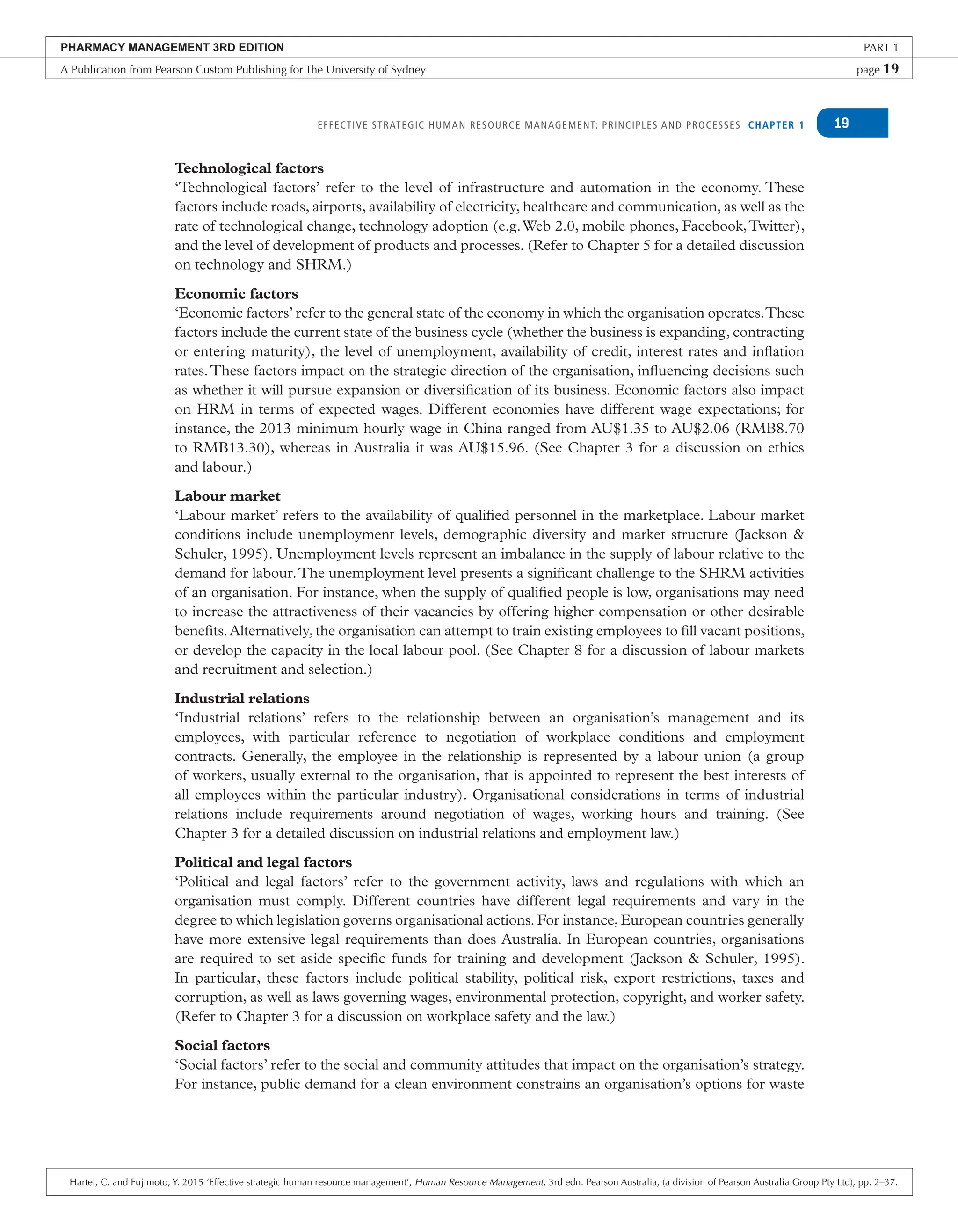EFFECTIVE STRATEGIC HUMAN RESOURCE MANAGEMENT: PRINCIPLES AND PROCESSES CHAPTER 1 19
Technological factors
‘Technological factors’ refer to the level of infrastructure and automation in the economy. These
factors include roads, airports, availability of electricity, healthcare and communication, as well as the
rate of technological change, technology adoption (e.g.Web 2.0, mobile phones, Facebook,Twitter),
and the level of development of products and processes. (Refer to Chapter 5 for a detailed discussion
on technology and SHRM.)
Economic factors
‘Economic factors’ refer to the general state of the economy in which the organisation operates.These
factors include the current state of the business cycle (whether the business is expanding, contracting
or entering maturity), the level of unemployment, availability of credit, interest rates and inflation
rates.These factors impact on the strategic direction of the organisation, influencing decisions such
as whether it will pursue expansion or diversification of its business. Economic factors also impact
on HRM in terms of expected wages. Different economies have different wage expectations; for
instance, the 2013 minimum hourly wage in China ranged from AU$1.35 to AU$2.06 (RMB8.70
to RMB13.30), whereas in Australia it was AU$15.96. (See Chapter 3 for a discussion on ethics
and labour.)
Labour market
‘Labour market’ refers to the availability of qualified personnel in the marketplace. Labour market
conditions include unemployment levels, demographic diversity and market structure (Jackson &
Schuler, 1995). Unemployment levels represent an imbalance in the supply of labour relative to the
demand for labour.The unemployment level presents a significant challenge to the SHRM activities
of an organisation. For instance, when the supply of qualified people is low, organisations may need
to increase the attractiveness of their vacancies by offering higher compensation or other desirable
benefits.Alternatively, the organisation can attempt to train existing employees to fill vacant positions,
or develop the capacity in the local labour pool. (See Chapter 8 for a discussion of labour markets
and recruitment and selection.)
Industrial relations
‘Industrial relations’ refers to the relationship between an organisation’s management and its
employees, with particular reference to negotiation of workplace conditions and employment
contracts. Generally, the employee in the relationship is represented by a labour union (a group
of workers, usually external to the organisation, that is appointed to represent the best interests of
all employees within the particular industry). Organisational considerations in terms of industrial
relations include requirements around negotiation of wages, working hours and training. (See
Chapter 3 for a detailed discussion on industrial relations and employment law.)
Political and legal factors
‘Political and legal factors’ refer to the government activity, laws and regulations with which an
organisation must comply. Different countries have different legal requirements and vary in the
degree to which legislation governs organisational actions. For instance, European countries generally
have more extensive legal requirements than does Australia. In European countries, organisations
are required to set aside specific funds for training and development (Jackson & Schuler, 1995).
In particular, these factors include political stability, political risk, export restrictions, taxes and
corruption, as well as laws governing wages, environmental protection, copyright, and worker safety.
(Refer to Chapter 3 for a discussion on workplace safety and the law.)
Social factors
‘Social factors’ refer to the social and community attitudes that impact on the organisation’s strategy.
For instance, public demand for a clean environment constrains an organisation’s options for waste
PHARMACY MANAGEMENT 3RD EDITION PART 1
A Publication from Pearson Custom Publishing for The University of Sydney page 19
Hartel, C. and Fujimoto, Y. 2015 ‘Effective strategic human resource management’, Human Resource Management, 3rd edn. Pearson Australia, (a division of Pearson Australia Group Pty Ltd), pp. 2–37.
 