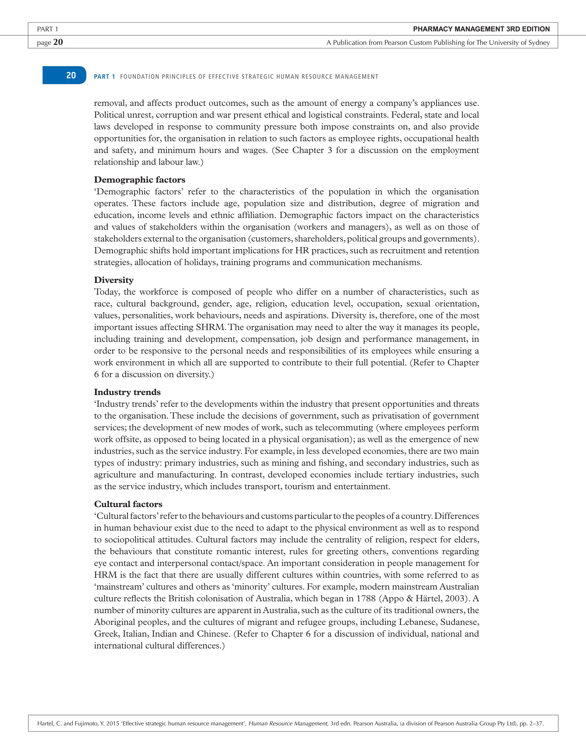 PART 1 FOUNDATION PRINCIPLES OF EFFECTIVE STRATEGIC HUMAN RESOURCE MANAGEMENT
20
removal, and affects product outcomes, such as the amount of energy a company’s appliances use.
Political unrest, corruption and war present ethical and logistical constraints. Federal, state and local
laws developed in response to community pressure both impose constraints on, and also provide
opportunities for, the organisation in relation to such factors as employee rights, occupational health
and safety, and minimum hours and wages. (See Chapter 3 for a discussion on the employment
relationship and labour law.)
Demographic factors
‘Demographic factors’ refer to the characteristics of the population in which the organisation
operates. These factors include age, population size and distribution, degree of migration and
education, income levels and ethnic affiliation. Demographic factors impact on the characteristics
and values of stakeholders within the organisation (workers and managers), as well as on those of
stakeholders external to the organisation (customers,shareholders,political groups and governments).
Demographic shifts hold important implications for HR practices, such as recruitment and retention
strategies, allocation of holidays, training programs and communication mechanisms.
Diversity
Today, the workforce is composed of people who differ on a number of characteristics, such as
race, cultural background, gender, age, religion, education level, occupation, sexual orientation,
values, personalities, work behaviours, needs and aspirations. Diversity is, therefore, one of the most
important issues affecting SHRM.The organisation may need to alter the way it manages its people,
including training and development, compensation, job design and performance management, in
order to be responsive to the personal needs and responsibilities of its employees while ensuring a
work environment in which all are supported to contribute to their full potential. (Refer to Chapter
6 for a discussion on diversity.)
Industry trends
‘Industry trends’ refer to the developments within the industry that present opportunities and threats
to the organisation.These include the decisions of government, such as privatisation of government
services; the development of new modes of work, such as telecommuting (where employees perform
work offsite, as opposed to being located in a physical organisation); as well as the emergence of new
industries, such as the service industry. For example, in less developed economies, there are two main
types of industry: primary industries, such as mining and fishing, and secondary industries, such as
agriculture and manufacturing. In contrast, developed economies include tertiary industries, such
as the service industry, which includes transport, tourism and entertainment.
Cultural factors
‘Cultural factors’refer to the behaviours and customs particular to the peoples of a country.Differences
in human behaviour exist due to the need to adapt to the physical environment as well as to respond
to sociopolitical attitudes. Cultural factors may include the centrality of religion, respect for elders,
the behaviours that constitute romantic interest, rules for greeting others, conventions regarding
eye contact and interpersonal contact/space. An important consideration in people management for
HRM is the fact that there are usually different cultures within countries, with some referred to as
‘mainstream’ cultures and others as ‘minority’ cultures. For example, modern mainstream Australian
culture reflects the British colonisation of Australia, which began in 1788 (Appo & Härtel, 2003). A
number of minority cultures are apparent in Australia, such as the culture of its traditional owners, the
Aboriginal peoples, and the cultures of migrant and refugee groups, including Lebanese, Sudanese,
Greek, Italian, Indian and Chinese. (Refer to Chapter 6 for a discussion of individual, national and
international cultural differences.)
PART 1 PHARMACY MANAGEMENT 3RD EDITION
page 20 A Publication from Pearson Custom Publishing for The University of Sydney
Hartel, C. and Fujimoto, Y. 2015 ‘Effective strategic human resource management’, Human Resource Management, 3rd edn. Pearson Australia, (a division of Pearson Australia Group Pty Ltd), pp. 2–37.
 
