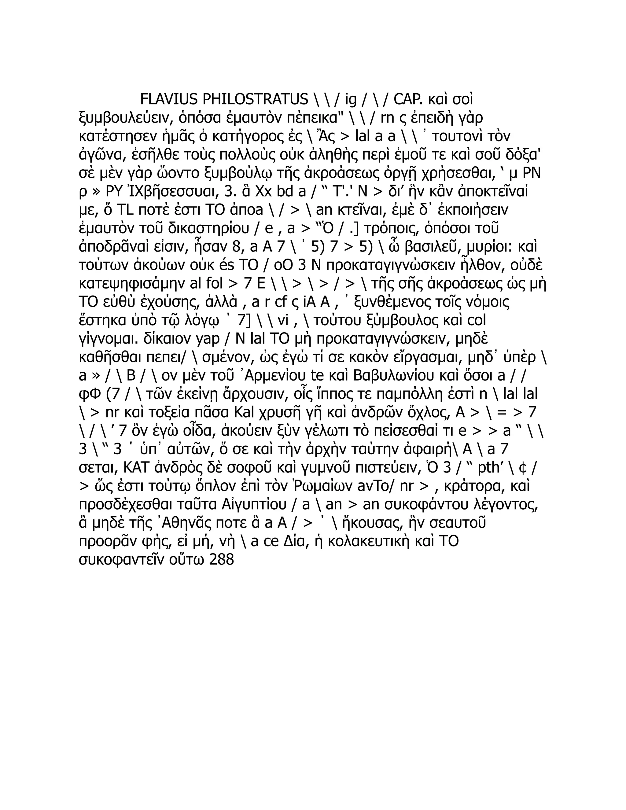 FLAVIUS PHILOSTRATUS   / ig /  / CAP. καὶ σοὶ
ξυμβουλεύειν, ὁπόσα ἐμαυτὸν πέπεικα"   / rn ς ἐπειδὴ γὰρ
κατέστησεν ἡμᾶς ὁ κατήγορος ἐς  Ἂς > lal a a   ᾽ τουτονὶ τὸν
ἀγῶνα, ἐσῆλθε τοὺς πολλοὺς οὐκ ἀληθὴς περὶ ἐμοῦ τε καὶ σοῦ δόξα'
σὲ μὲν γὰρ ὥοντο ξυμβούλῳ τῆς ἀκροάσεως ὀργῇ χρήσεσθαι, ‘ μ PN
ρ » ΡΥ ἸΧβῆσεσσυαι, 3. ἃ Xx bd a / “ Τ'.' Ν > δι’ ἣν κἂν ἀποκτεῖναί
με, ὅ TL ποτέ ἐστι TO ἀποa  / >  an κτεῖναι, ἐμὲ δ᾽ ἐκποιήσειν
ἐμαυτὸν τοῦ δικαστηρίου / e , a > “Ὁ / .] τρόποις, ὁπόσοι τοῦ
ἀποδρᾶναί εἰσιν, ἦσαν 8, a A 7  ᾽ 5) 7 > 5)  ὦ βασιλεῦ, μυρίοι: καὶ
τούτων ἀκούων οὐκ és TO / oO 3 Ν προκαταγιγνώσκειν ἦλθον, οὐδὲ
κατεψηφισάμην al fol > 7 Ε   >  > / >  τῆς σῆς ἀκροάσεως ὡς μὴ
TO εὐθὺ ἐχούσης, ἀλλὰ , a r cf ς iA A , ᾿ ξυνθέμενος τοῖς νόμοις
ἕστηκα ὑπὸ τῷ λόγῳ ΄ 7]   vi ,  τούτου ξύμβουλος καὶ col
γίγνομαι. δίκαιον yap / Ν lal TO μὴ προκαταγιγνώσκειν, μηδὲ
καθῆσθαι πεπει/  σμένον, ὡς ἐγώ τί σε κακὸν εἴργασμαι, μηδ᾽ ὑπὲρ 
a » /  B /  ον μὲν τοῦ ᾿Αρμενίου te καὶ Βαβυλωνίου καὶ ὅσοι a / /
φΦ (7 /  τῶν ἐκείνῃ ἄρχουσιν, οἷς ἵππος τε παμπόλλη ἐστὶ n  lal lal
 > nr καὶ τοξεία πᾶσα Kal χρυσῆ γῆ καὶ ἀνδρῶν ὄχλος, A >  = > 7
 /  ’ 7 ὃν ἐγὼ οἶδα, ἀκούειν ξὺν γέλωτι τὸ πείσεσθαί τι e > > a “  
3  “ 3 ΄ ὑπ᾽ αὐτῶν, ὅ σε καὶ τὴν ἀρχὴν ταύτην ἀφαιρή A  a 7
σεται, KAT ἀνδρὸς δὲ σοφοῦ καὶ γυμνοῦ πιστεύειν, Ὁ 3 / “ pth’  ¢ /
> ὥς ἐστι τούτῳ ὅπλον ἐπὶ τὸν Ῥωμαίων avTo/ nr > , κράτορα, καὶ
προσδέχεσθαι ταῦτα Αἰγυπτίου / a  an > an συκοφάντου λέγοντος,
ἃ μηδὲ τῆς ᾿Αθηνᾶς ποτε ἃ a A / > ΄  ἤκουσας, ἣν σεαυτοῦ
προορᾶν φής, εἰ μή, νὴ  a ce Δία, ἡ κολακευτικὴ καὶ TO
συκοφαντεῖν οὕτω 288
 