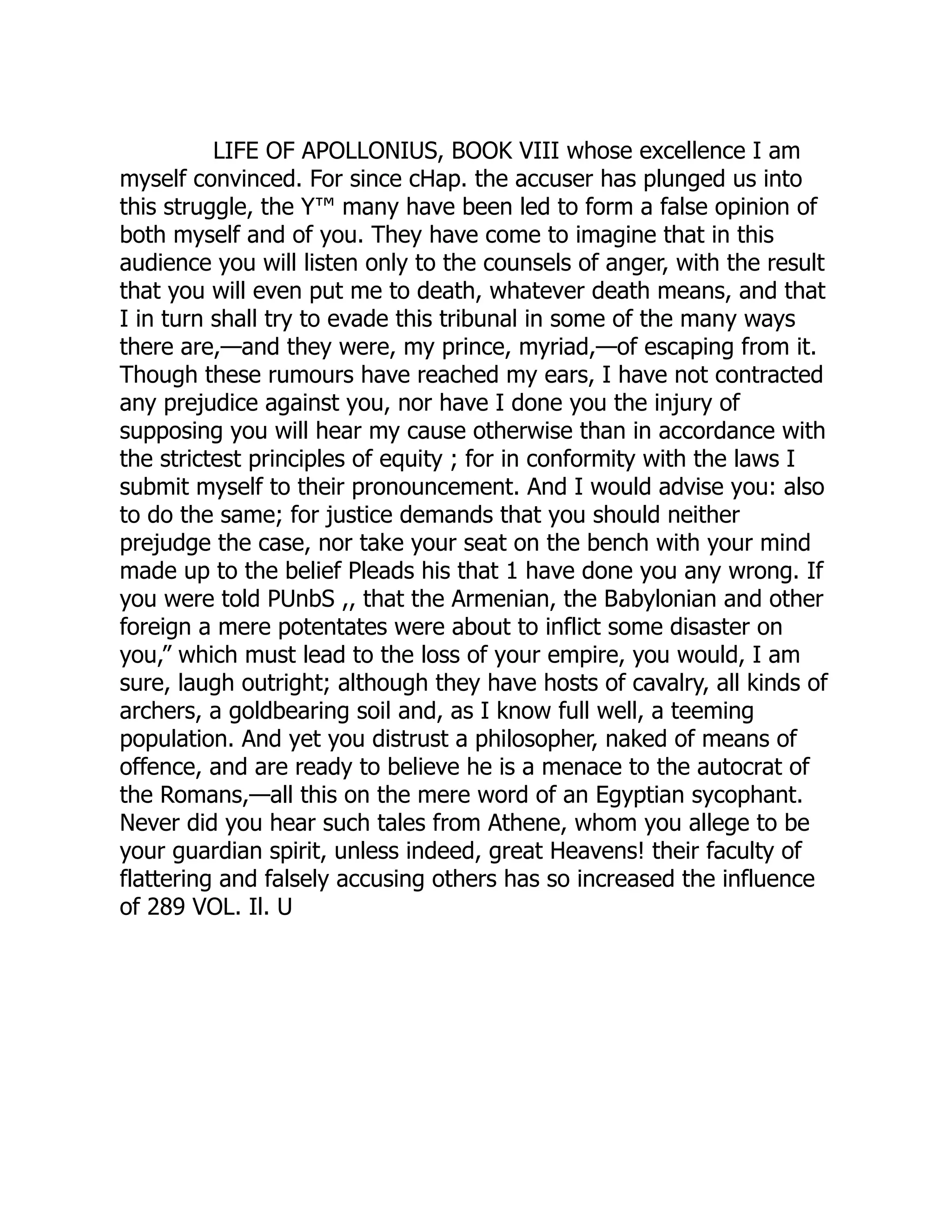 LIFE OF APOLLONIUS, BOOK VIII whose excellence I am
myself convinced. For since cHap. the accuser has plunged us into
this struggle, the Y™ many have been led to form a false opinion of
both myself and of you. They have come to imagine that in this
audience you will listen only to the counsels of anger, with the result
that you will even put me to death, whatever death means, and that
I in turn shall try to evade this tribunal in some of the many ways
there are,—and they were, my prince, myriad,—of escaping from it.
Though these rumours have reached my ears, I have not contracted
any prejudice against you, nor have I done you the injury of
supposing you will hear my cause otherwise than in accordance with
the strictest principles of equity ; for in conformity with the laws I
submit myself to their pronouncement. And I would advise you: also
to do the same; for justice demands that you should neither
prejudge the case, nor take your seat on the bench with your mind
made up to the belief Pleads his that 1 have done you any wrong. If
you were told PUnbS ,, that the Armenian, the Babylonian and other
foreign a mere potentates were about to inflict some disaster on
you,” which must lead to the loss of your empire, you would, I am
sure, laugh outright; although they have hosts of cavalry, all kinds of
archers, a goldbearing soil and, as I know full well, a teeming
population. And yet you distrust a philosopher, naked of means of
offence, and are ready to believe he is a menace to the autocrat of
the Romans,—all this on the mere word of an Egyptian sycophant.
Never did you hear such tales from Athene, whom you allege to be
your guardian spirit, unless indeed, great Heavens! their faculty of
flattering and falsely accusing others has so increased the influence
of 289 VOL. Il. U
 