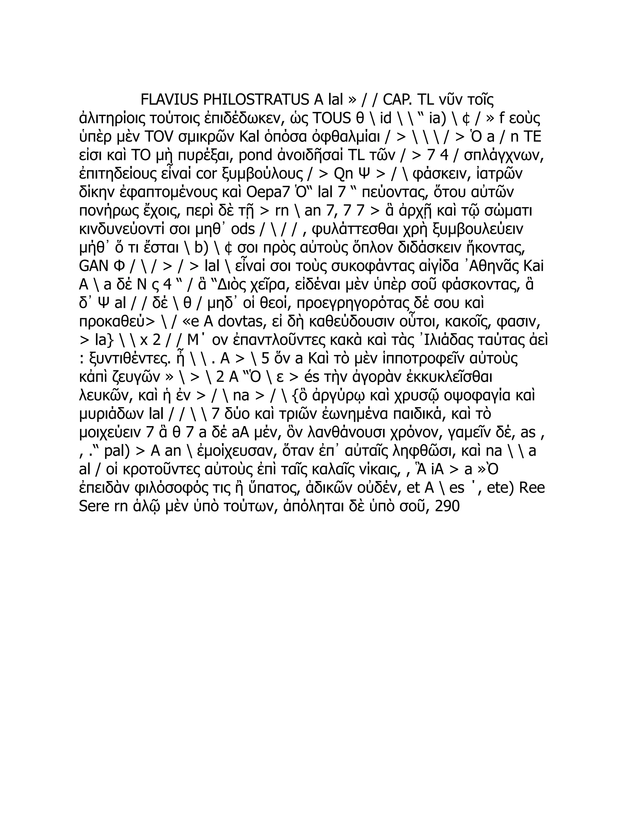 FLAVIUS PHILOSTRATUS A lal » / / CAP. TL νῦν τοῖς
ἀλιτηρίοις τούτοις ἐπιδέδωκεν, ὡς TOUS θ  id   “ ia)  ¢ / » f εοὺς
ὑπὲρ μὲν TOV σμικρῶν Kal ὁπόσα ὀφθαλμίαι / >    / > Ὁ a / n TE
εἰσι καὶ TO μὴ πυρέξαι, pond ἀνοιδῆσαί TL τῶν / > 7 4 / σπλάγχνων,
ἐπιτηδείους εἶναί cor ξυμβούλους / > Qn Ψ > /  φάσκειν, ἰατρῶν
δίκην ἐφαπτομένους καὶ Oepa7 Ὁ“ lal 7 “ πεύοντας, ὅτου αὐτῶν
πονήρως ἔχοις, περὶ δὲ τῇ > rn  an 7, 7 7 > ἃ ἀρχῇ καὶ τῷ σώματι
κινδυνεύοντί σοι μηθ᾽ ods /  / / , φυλάττεσθαι χρὴ ξυμβουλεύειν
μήθ᾽ ὅ τι ἔσται  b)  ¢ σοι πρὸς αὐτοὺς ὅπλον διδάσκειν ἥκοντας,
GAN Φ /  / > / > lal  εἶναί σοι τοὺς συκοφάντας αἰγίδα ᾿Αθηνᾶς Kai
A  a δέ Ν ς 4 “ / ἃ “Διὸς χεῖρα, εἰδέναι μὲν ὑπὲρ σοῦ φάσκοντας, ἃ
δ᾽ Ψ al / / δέ  θ / μηδ᾽ οἱ θεοί, προεγρηγορότας δέ σου καὶ
προκαθεύ>  / «e A dovtas, εἰ δὴ καθεύδουσιν οὗτοι, κακοῖς, φασιν,
> la}   x 2 / / Μ΄ ον ἐπαντλοῦντες κακὰ καὶ τὰς ᾿Ιλιάδας ταύτας ἀεὶ
: ξυντιθέντες. ἦ   . A >  5 ὅν a Καὶ τὸ μὲν ἱπποτροφεῖν αὐτοὺς
κἀπὶ ζευγῶν »  >  2 A “Ὁ  ε > és τὴν ἀγορὰν ἐκκυκλεῖσθαι
λευκῶν, καὶ ἡ ἐν > /  na > /  {ὃ ἀργύρῳ καὶ χρυσῷ οψοφαγία καὶ
μυριάδων lal / /   7 δύο καὶ τριῶν ἐωνημένα παιδικά, καὶ τὸ
μοιχεύειν 7 ἃ θ 7 a δέ aA μέν, ὃν λανθάνουσι χρόνον, γαμεῖν δέ, as ,
, .“ pal) > A an  ἐμοίχευσαν, ὅταν ἐπ᾽ αὐταῖς ληφθῶσι, καὶ na   a
al / οἱ κροτοῦντες αὐτοὺς ἐπὶ ταῖς καλαῖς νίκαις, , Ἃ iA > a »Ὸ
ἐπειδὰν φιλόσοφός τις ἢ ὕπατος, ἀδικῶν οὐδέν, et A  es ΄, ete) Ree
Sere rn ἁλῷ μὲν ὑπὸ τούτων, ἀπόληται δὲ ὑπὸ σοῦ, 290
 