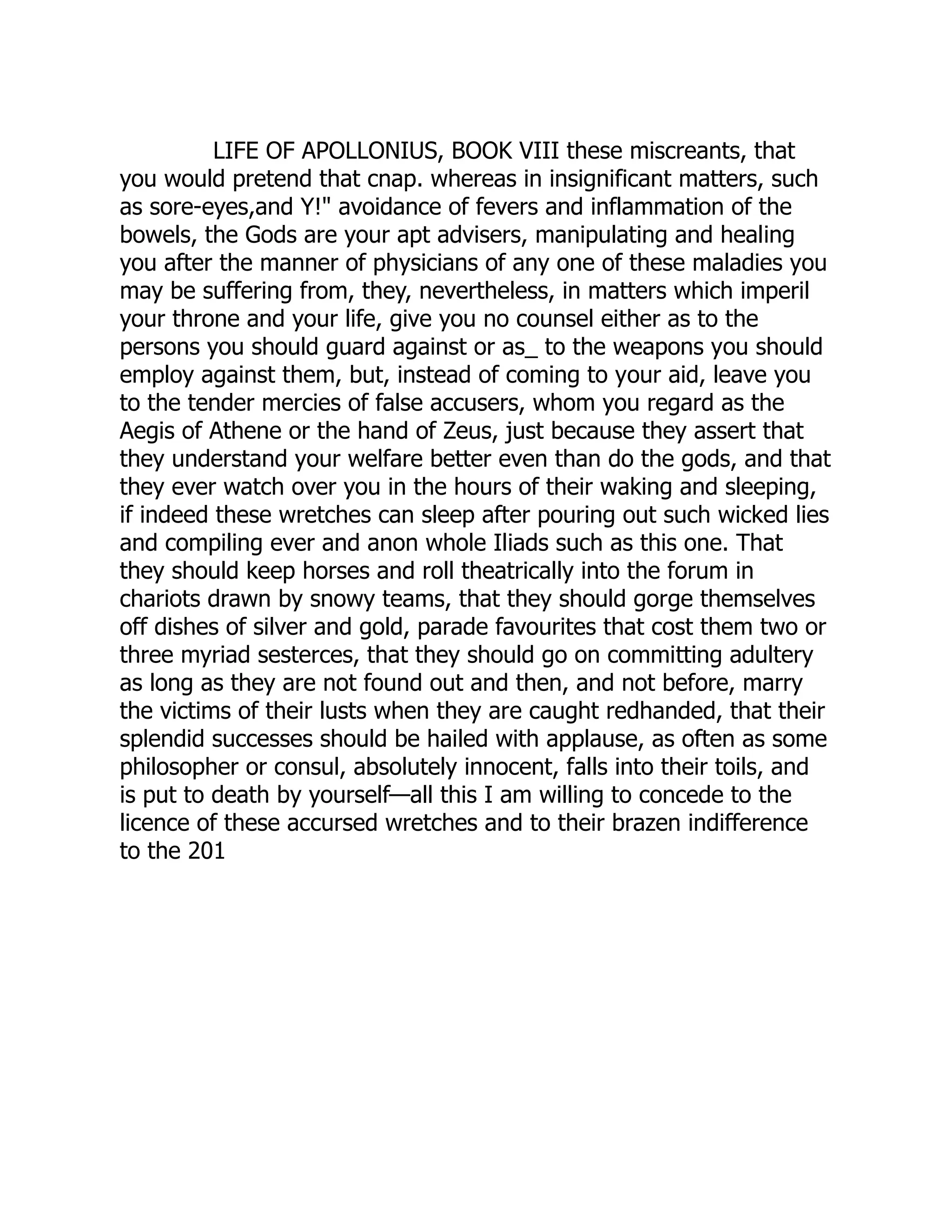 LIFE OF APOLLONIUS, BOOK VIII these miscreants, that
you would pretend that cnap. whereas in insignificant matters, such
as sore-eyes,and Y!" avoidance of fevers and inflammation of the
bowels, the Gods are your apt advisers, manipulating and healing
you after the manner of physicians of any one of these maladies you
may be suffering from, they, nevertheless, in matters which imperil
your throne and your life, give you no counsel either as to the
persons you should guard against or as_ to the weapons you should
employ against them, but, instead of coming to your aid, leave you
to the tender mercies of false accusers, whom you regard as the
Aegis of Athene or the hand of Zeus, just because they assert that
they understand your welfare better even than do the gods, and that
they ever watch over you in the hours of their waking and sleeping,
if indeed these wretches can sleep after pouring out such wicked lies
and compiling ever and anon whole Iliads such as this one. That
they should keep horses and roll theatrically into the forum in
chariots drawn by snowy teams, that they should gorge themselves
off dishes of silver and gold, parade favourites that cost them two or
three myriad sesterces, that they should go on committing adultery
as long as they are not found out and then, and not before, marry
the victims of their lusts when they are caught redhanded, that their
splendid successes should be hailed with applause, as often as some
philosopher or consul, absolutely innocent, falls into their toils, and
is put to death by yourself—all this I am willing to concede to the
licence of these accursed wretches and to their brazen indifference
to the 201
 