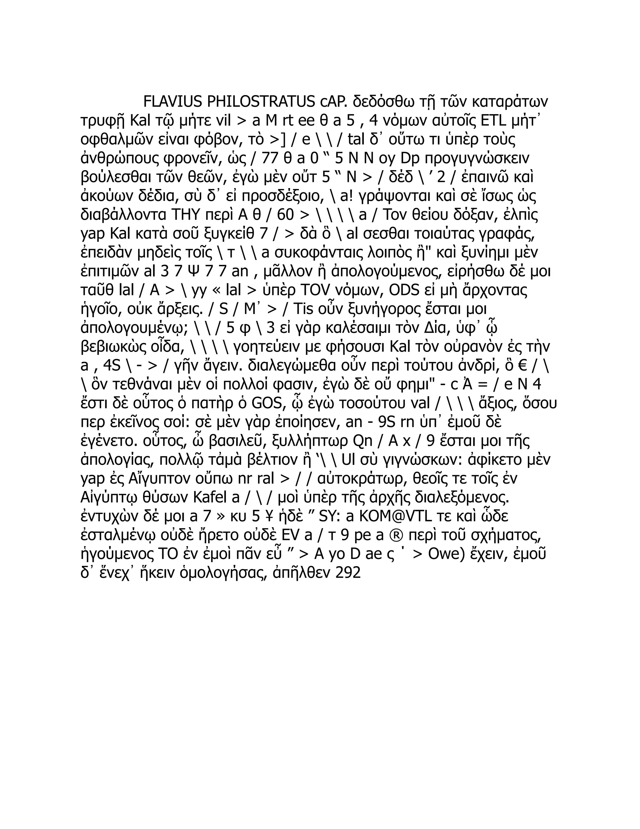 FLAVIUS PHILOSTRATUS cAP. δεδόσθω τῇ τῶν καταράτων
τρυφῇ Kal τῷ μήτε vil > a Μ rt ee θ a 5 , 4 νόμων αὐτοῖς ETL μήτ᾽
οφθαλμῶν εἰναι φόβον, τὸ >] / e   / tal δ᾽ οὕτω τι ὑπὲρ τοὺς
ἀνθρώπους φρονεῖν, ὡς / 77 θ a 0 “ 5 Ν Ν oy Dp προγυγνώσκειν
βούλεσθαι τῶν θεῶν, ἐγὼ μὲν οὔτ 5 “ Ν > / δέδ  ’ 2 / ἐπαινῶ καὶ
ἀκούων δέδια, σὺ δ᾽ εἰ προσδέξοιο,  a! γράψονται καὶ σὲ ἴσως ὡς
διαβάλλοντα THY περὶ A θ / 60 >     a / Tov θείου δόξαν, ἐλπὶς
yap Kal κατὰ σοῦ ξυγκείθ 7 / > δὰ ὃ  al σεσθαι τοιαύτας γραφάς,
ἐπειδὰν μηδεὶς τοῖς  τ   a συκοφάνταις λοιπὸς ἢ" καὶ ξυνίημι μὲν
ἐπιτιμῶν al 3 7 Ψ 7 7 an , μᾶλλον ἢ ἀπολογούμενος, εἰρήσθω δέ μοι
ταῦθ lal / A >  yy « lal > ὑπὲρ TOV νόμων, ODS εἰ μὴ ἄρχοντας
ἡγοῖο, οὐκ ἄρξεις. / S / Μ᾿ > / Tis οὖν ξυνήγορος ἔσται μοι
ἀπολογουμένῳ;   / 5 φ  3 εἰ γὰρ καλέσαιμι τὸν Δία, ὑφ᾽ ᾧ
βεβιωκὼς οἶδα,     γοητεύειν με φήσουσι Kal τὸν οὐρανὸν ἐς τὴν
a , 4S  - > / γῆν ἄγειν. διαλεγώμεθα οὖν περὶ τούτου ἀνδρί, ὃ € / 
 ὃν τεθνάναι μὲν οἱ πολλοί φασιν, ἐγὼ δὲ οὔ φημι" - c Ἀ = / e Ν 4
ἔστι δὲ οὗτος ὁ πατὴρ ὁ GOS, ᾧ ἐγὼ τοσούτου val /    ἄξιος, ὅσου
περ ἐκεῖνος σοί: σὲ μὲν γὰρ ἐποίησεν, an - 9S rn ὑπ᾽ ἐμοῦ δὲ
ἐγένετο. οὗτος, ὦ βασιλεῦ, ξυλλήπτωρ Qn / A x / 9 ἔσται μοι τῆς
ἀπολογίας, πολλῷ τἀμὰ βέλτιον ἢ ‘  Ul σὺ γιγνώσκων: ἀφίκετο μὲν
yap ἐς Αἴγυπτον οὔπω nr ral > / / αὐτοκράτωρ, θεοῖς τε τοῖς ἐν
Αἰγύπτῳ θύσων Kafel a /  / μοὶ ὑπὲρ τῆς ἀρχῆς διαλεξόμενος.
ἐντυχὼν δέ μοι a 7 » κυ 5 ¥ ἡδὲ ” SY: a KOM@VTL τε καὶ ὧδε
ἐσταλμένῳ οὐδὲ ἤρετο οὐδὲ EV a / τ 9 pe a ® περὶ τοῦ σχήματος,
ἡγούμενος TO ἐν ἐμοὶ πᾶν εὖ ” > A yo D ae ς ΄ > Owe) ἔχειν, ἐμοῦ
δ᾽ ἕνεχ᾽ ἥκειν ὁμολογήσας, ἀπῆλθεν 292
 