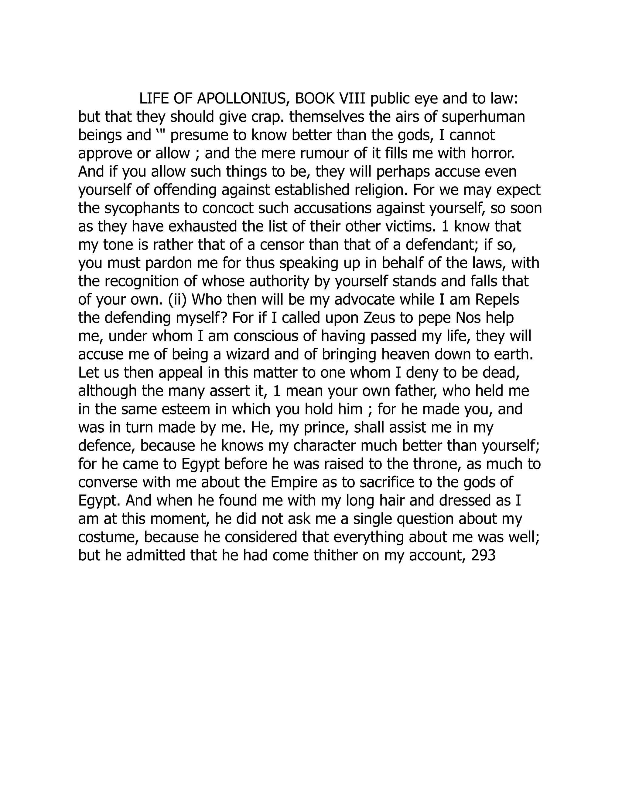 LIFE OF APOLLONIUS, BOOK VIII public eye and to law:
but that they should give crap. themselves the airs of superhuman
beings and ‘" presume to know better than the gods, I cannot
approve or allow ; and the mere rumour of it fills me with horror.
And if you allow such things to be, they will perhaps accuse even
yourself of offending against established religion. For we may expect
the sycophants to concoct such accusations against yourself, so soon
as they have exhausted the list of their other victims. 1 know that
my tone is rather that of a censor than that of a defendant; if so,
you must pardon me for thus speaking up in behalf of the laws, with
the recognition of whose authority by yourself stands and falls that
of your own. (ii) Who then will be my advocate while I am Repels
the defending myself? For if I called upon Zeus to pepe Nos help
me, under whom I am conscious of having passed my life, they will
accuse me of being a wizard and of bringing heaven down to earth.
Let us then appeal in this matter to one whom I deny to be dead,
although the many assert it, 1 mean your own father, who held me
in the same esteem in which you hold him ; for he made you, and
was in turn made by me. He, my prince, shall assist me in my
defence, because he knows my character much better than yourself;
for he came to Egypt before he was raised to the throne, as much to
converse with me about the Empire as to sacrifice to the gods of
Egypt. And when he found me with my long hair and dressed as I
am at this moment, he did not ask me a single question about my
costume, because he considered that everything about me was well;
but he admitted that he had come thither on my account, 293
 