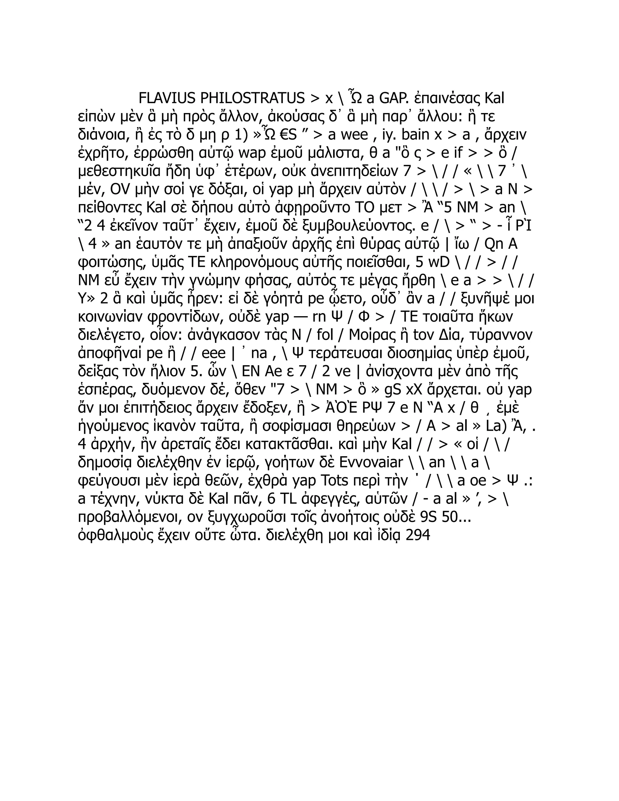 FLAVIUS PHILOSTRATUS > x  Ὦ a GAP. ἐπαινέσας Kal
εἰπὼν μὲν ἃ μὴ πρὸς ἄλλον, ἀκούσας δ᾽ ἃ μὴ παρ᾽ ἄλλου: ἣ τε
διάνοια, ἢ ἐς τὸ δ μη ρ 1) »Ὦ €S ” > a wee , iy. bain x > a , ἄρχειν
ἐχρῆτο, ἐρρώσθη αὐτῷ wap ἐμοῦ μάλιστα, θ a "ὃ ς > e if > > ὃ /
μεθεστηκυῖα ἤδη ὑφ᾽ ἑτέρων, οὐκ ἀνεπιτηδείων 7 >  / / «   7 ᾽ 
μέν, OV μὴν σοί γε δόξαι, οἱ yap μὴ ἄρχειν αὐτὸν /   / >  > a Ν >
πείθοντες Kal σὲ δήπου αὐτὸ ἀφῃροῦντο TO μετ > Ἂ “5 ΝΜ > an 
“2 4 ἐκεῖνον ταῦτ᾽ ἔχειν, ἐμοῦ δὲ ξυμβουλεύοντος. e /  > “ > - ἷ ΡῚ
 4 » an ἑαυτόν τε μὴ ἀπαξιοῦν ἀρχῆς ἐπὶ θύρας αὐτῷ | ἴω / Qn A
φοιτώσης, ὑμᾶς TE κληρονόμους αὐτῆς ποιεῖσθαι, 5 wD  / / > / /
ΝΜ εὖ ἔχειν τὴν γνώμην φήσας, αὐτός τε μέγας ἤρθη  e a > >  / /
Υ» 2 ἃ καὶ ὑμᾶς ἦρεν: εἰ δὲ γόητά pe ᾧετο, οὗδ᾽ ἂν a / / ξυνῆψέ μοι
κοινωνίαν φροντίδων, οὐδὲ yap — rn Ψ / Φ > / ΤΕ τοιαῦτα ἥκων
διελέγετο, οἷον: ἀνάγκασον τὰς Ν / fol / Μοίρας ἢ tov Δία, τύραννον
ἀποφῆναί pe ἢ / / eee | ᾽ na ,  Ψ τεράτευσαι διοσημίας ὑπὲρ ἐμοῦ,
δείξας τὸν ἥλιον 5. ὧν  EN Ae ε 7 / 2 ve | ἀνίσχοντα μὲν ἀπὸ τῆς
ἑσπέρας, δυόμενον δέ, ὅθεν "7 >  ΝΜ > ὃ » gS xX ἄρχεται. οὐ yap
ἄν μοι ἐπιτήδειος ἄρχειν ἔδοξεν, ἢ > ἈῸῈ ΡΨ 7 e Ν “A x / θ ͵ ἐμὲ
ἡγούμενος ἱκανὸν ταῦτα, ἢ σοφίσμασι θηρεύων > / A > al » La) Ἂ, .
4 ἀρχήν, ἣν ἀρεταῖς ἔδει κατακτᾶσθαι. καὶ μὴν Kal / / > « οἱ /  /
δημοσίᾳ διελέχθην ἐν ἱερῷ, γοήτων δὲ Evvovaiar   an   a 
φεύγουσι μὲν ἱερὰ θεῶν, ἐχθρὰ yap Tots περὶ τὴν ΄ /   a oe > Ψ .:
a τέχνην, νύκτα δὲ Kal πᾶν, 6 TL ἀφεγγές, αὑτῶν / - a al » ’, > 
προβαλλόμενοι, ov ξυγχωροῦσι τοῖς ἀνοήτοις οὐδὲ 9S 50...
ὀφθαλμοὺς ἔχειν οὔτε ὦτα. διελέχθη μοι καὶ ἰδίᾳ 294
 