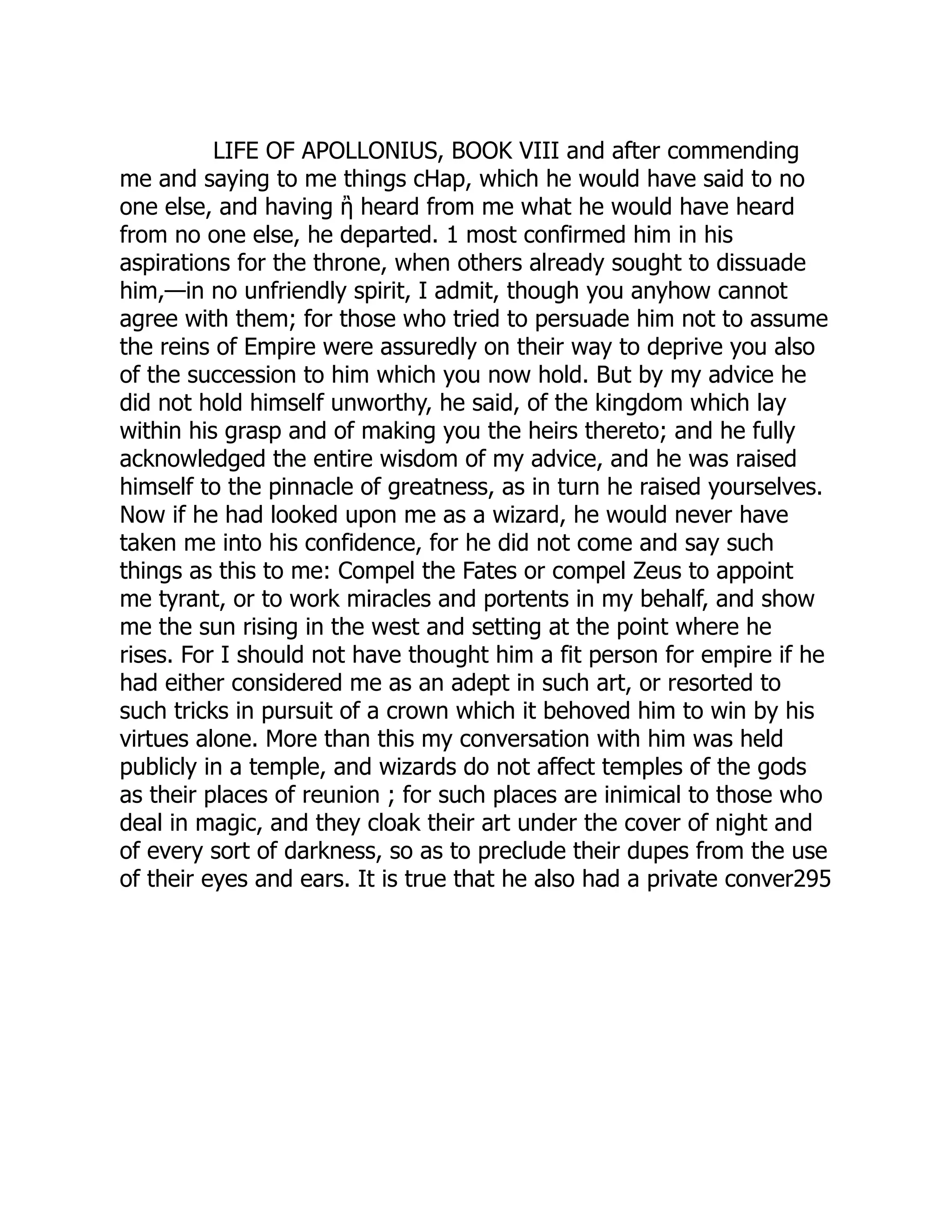 LIFE OF APOLLONIUS, BOOK VIII and after commending
me and saying to me things cHap, which he would have said to no
one else, and having ἢ heard from me what he would have heard
from no one else, he departed. 1 most confirmed him in his
aspirations for the throne, when others already sought to dissuade
him,—in no unfriendly spirit, I admit, though you anyhow cannot
agree with them; for those who tried to persuade him not to assume
the reins of Empire were assuredly on their way to deprive you also
of the succession to him which you now hold. But by my advice he
did not hold himself unworthy, he said, of the kingdom which lay
within his grasp and of making you the heirs thereto; and he fully
acknowledged the entire wisdom of my advice, and he was raised
himself to the pinnacle of greatness, as in turn he raised yourselves.
Now if he had looked upon me as a wizard, he would never have
taken me into his confidence, for he did not come and say such
things as this to me: Compel the Fates or compel Zeus to appoint
me tyrant, or to work miracles and portents in my behalf, and show
me the sun rising in the west and setting at the point where he
rises. For I should not have thought him a fit person for empire if he
had either considered me as an adept in such art, or resorted to
such tricks in pursuit of a crown which it behoved him to win by his
virtues alone. More than this my conversation with him was held
publicly in a temple, and wizards do not affect temples of the gods
as their places of reunion ; for such places are inimical to those who
deal in magic, and they cloak their art under the cover of night and
of every sort of darkness, so as to preclude their dupes from the use
of their eyes and ears. It is true that he also had a private conver295
 