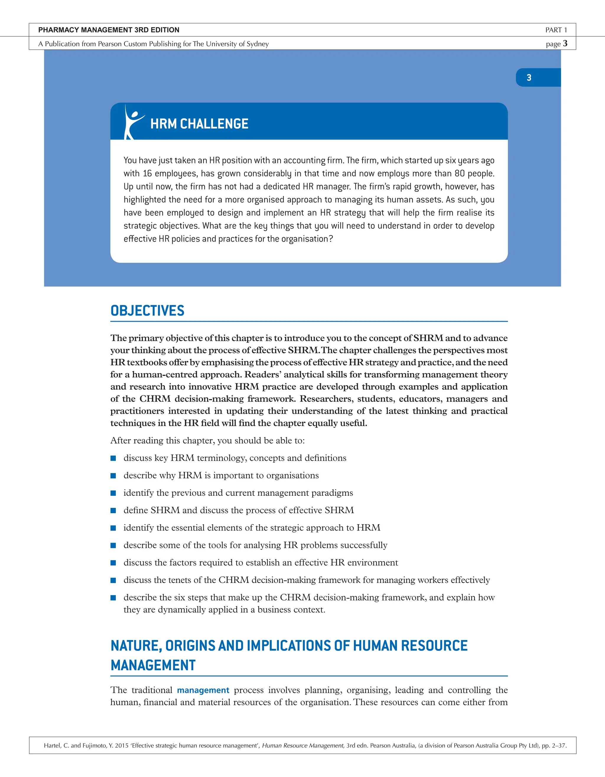 3
OBJECTIVES
The primary objective of this chapter is to introduce you to the concept of SHRM and to advance
your thinking about the process of effective SHRM.The chapter challenges the perspectives most
HRtextbooksofferbyemphasisingtheprocessofeffectiveHRstrategyandpractice,andtheneed
for a human-centred approach. Readers’ analytical skills for transforming management theory
and research into innovative HRM practice are developed through examples and application
of the CHRM decision-making framework. Researchers, students, educators, managers and
practitioners interested in updating their understanding of the latest thinking and practical
techniques in the HR field will find the chapter equally useful.
After reading this chapter, you should be able to:
■ discuss key HRM terminology, concepts and definitions
■ describe why HRM is important to organisations
■ identify the previous and current management paradigms
■ define SHRM and discuss the process of effective SHRM
■ identify the essential elements of the strategic approach to HRM
■ describe some of the tools for analysing HR problems successfully
■ discuss the factors required to establish an effective HR environment
■ discuss the tenets of the CHRM decision-making framework for managing workers effectively
■ describe the six steps that make up the CHRM decision-making framework, and explain how
they are dynamically applied in a business context.
NATURE, ORIGINS AND IMPLICATIONS OF HUMAN RESOURCE
MANAGEMENT
The traditional management process involves planning, organising, leading and controlling the
human, financial and material resources of the organisation. These resources can come either from
You have just taken an HR position with an accounting firm. The firm, which started up six years ago
with 16 employees, has grown considerably in that time and now employs more than 80 people.
Up until now, the firm has not had a dedicated HR manager. The firm’s rapid growth, however, has
highlighted the need for a more organised approach to managing its human assets. As such, you
have been employed to design and implement an HR strategy that will help the firm realise its
strategic objectives. What are the key things that you will need to understand in order to develop
effective HR policies and practices for the organisation?
HRM CHALLENGE
PHARMACY MANAGEMENT 3RD EDITION PART 1
A Publication from Pearson Custom Publishing for The University of Sydney page 3
Hartel, C. and Fujimoto, Y. 2015 ‘Effective strategic human resource management’, Human Resource Management, 3rd edn. Pearson Australia, (a division of Pearson Australia Group Pty Ltd), pp. 2–37.
 