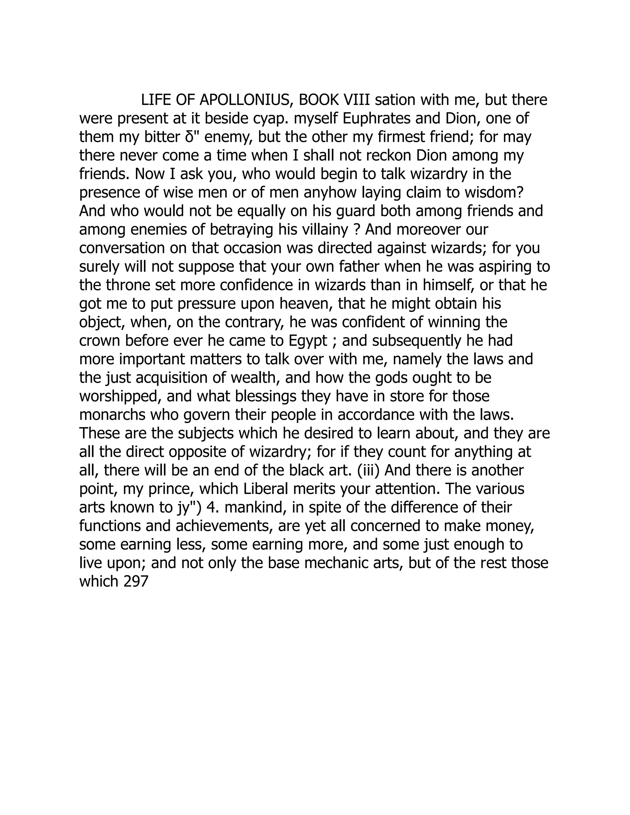 LIFE OF APOLLONIUS, BOOK VIII sation with me, but there
were present at it beside cyap. myself Euphrates and Dion, one of
them my bitter δ" enemy, but the other my firmest friend; for may
there never come a time when I shall not reckon Dion among my
friends. Now I ask you, who would begin to talk wizardry in the
presence of wise men or of men anyhow laying claim to wisdom?
And who would not be equally on his guard both among friends and
among enemies of betraying his villainy ? And moreover our
conversation on that occasion was directed against wizards; for you
surely will not suppose that your own father when he was aspiring to
the throne set more confidence in wizards than in himself, or that he
got me to put pressure upon heaven, that he might obtain his
object, when, on the contrary, he was confident of winning the
crown before ever he came to Egypt ; and subsequently he had
more important matters to talk over with me, namely the laws and
the just acquisition of wealth, and how the gods ought to be
worshipped, and what blessings they have in store for those
monarchs who govern their people in accordance with the laws.
These are the subjects which he desired to learn about, and they are
all the direct opposite of wizardry; for if they count for anything at
all, there will be an end of the black art. (iii) And there is another
point, my prince, which Liberal merits your attention. The various
arts known to jy") 4. mankind, in spite of the difference of their
functions and achievements, are yet all concerned to make money,
some earning less, some earning more, and some just enough to
live upon; and not only the base mechanic arts, but of the rest those
which 297
 