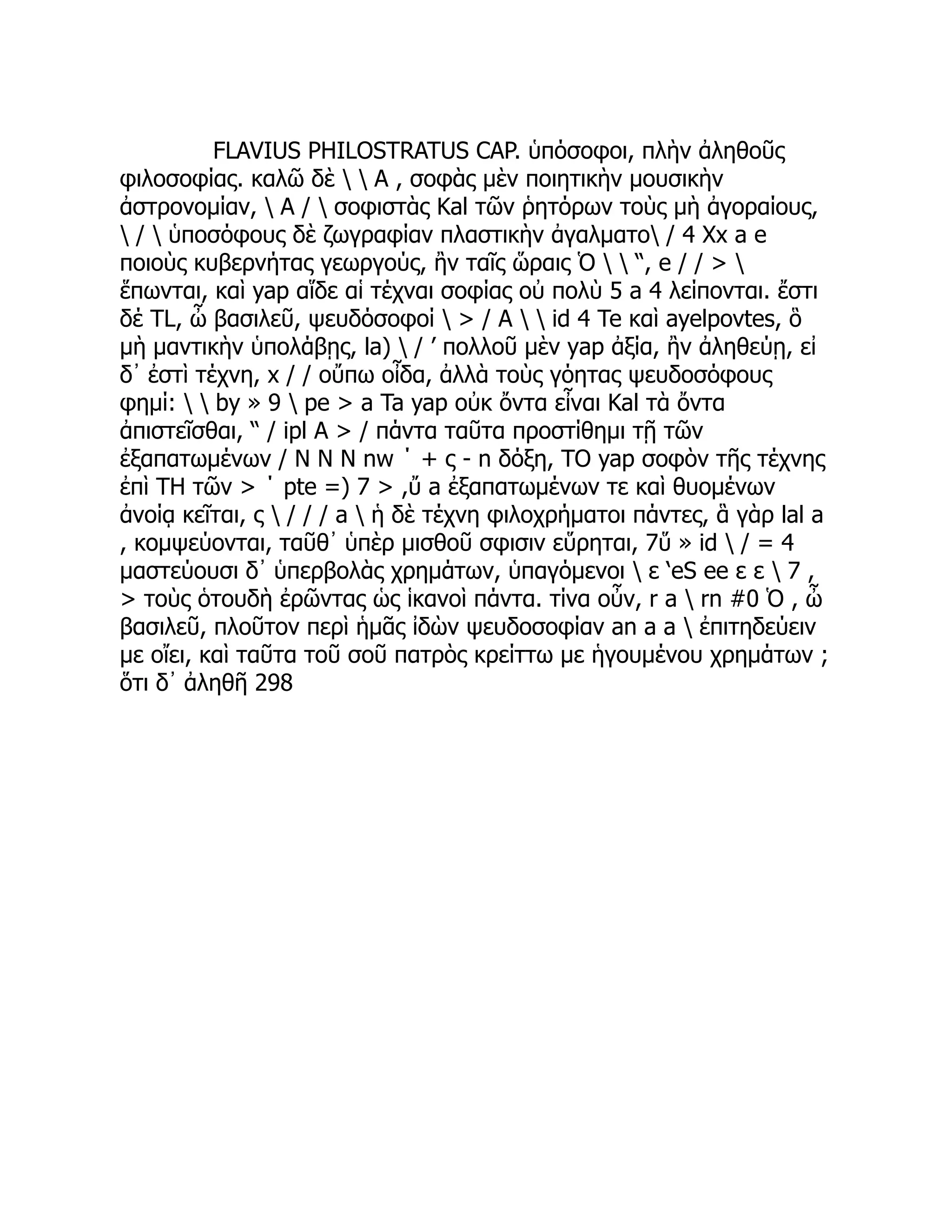 FLAVIUS PHILOSTRATUS CAP. ὑπόσοφοι, πλὴν ἀληθοῦς
φιλοσοφίας. καλῶ δὲ   Α , σοφὰς μὲν ποιητικὴν μουσικὴν
ἀστρονομίαν,  A /  σοφιστὰς Kal τῶν ῥητόρων τοὺς μὴ ἀγοραίους,
 /  ὑποσόφους δὲ ζωγραφίαν πλαστικὴν ἀγαλματο / 4 Xx a e
ποιοὺς κυβερνήτας γεωργούς, ἢν ταῖς ὥραις Ὁ   “, e / / > 
ἕπωνται, καὶ yap αἵδε αἱ τέχναι σοφίας οὐ πολὺ 5 a 4 λείπονται. ἔστι
δέ TL, ὦ βασιλεῦ, ψευδόσοφοί  > / A   id 4 Te καὶ ayelpovtes, ὃ
μὴ μαντικὴν ὑπολάβῃς, la)  / ’ πολλοῦ μὲν yap ἀξία, ἢν ἀληθεύῃ, εἰ
δ᾽ ἐστὶ τέχνη, x / / οὔπω οἶδα, ἀλλὰ τοὺς γόητας ψευδοσόφους
φημί:   by » 9  pe > a Ta yap οὐκ ὄντα εἶναι Kal τὰ ὄντα
ἀπιστεῖσθαι, “ / ipl A > / πάντα ταῦτα προστίθημι τῇ τῶν
ἐξαπατωμένων / Ν Ν Ν nw ΄ + ς - n δόξη, TO yap σοφὸν τῆς τέχνης
ἐπὶ TH τῶν > ΄ pte =) 7 > ,ὔ a ἐξαπατωμένων τε καὶ θυομένων
ἀνοίᾳ κεῖται, ς  / / / a  ἡ δὲ τέχνη φιλοχρήματοι πάντες, ἃ γὰρ lal a
, κομψεύονται, ταῦθ᾽ ὑπὲρ μισθοῦ σφισιν εὕρηται, 7ὕ » id  / = 4
μαστεύουσι δ᾽ ὑπερβολὰς χρημάτων, ὑπαγόμενοι  ε ‘eS ee ε ε  7 ,
> τοὺς ὁτουδὴ ἐρῶντας ὡς ἱκανοὶ πάντα. τίνα οὖν, r a  rn #0 Ὁ , ὦ
βασιλεῦ, πλοῦτον περὶ ἡμᾶς ἰδὼν ψευδοσοφίαν an a a  ἐπιτηδεύειν
με οἴει, καὶ ταῦτα τοῦ σοῦ πατρὸς κρείττω με ἡγουμένου χρημάτων ;
ὅτι δ᾽ ἀληθῆ 298
 