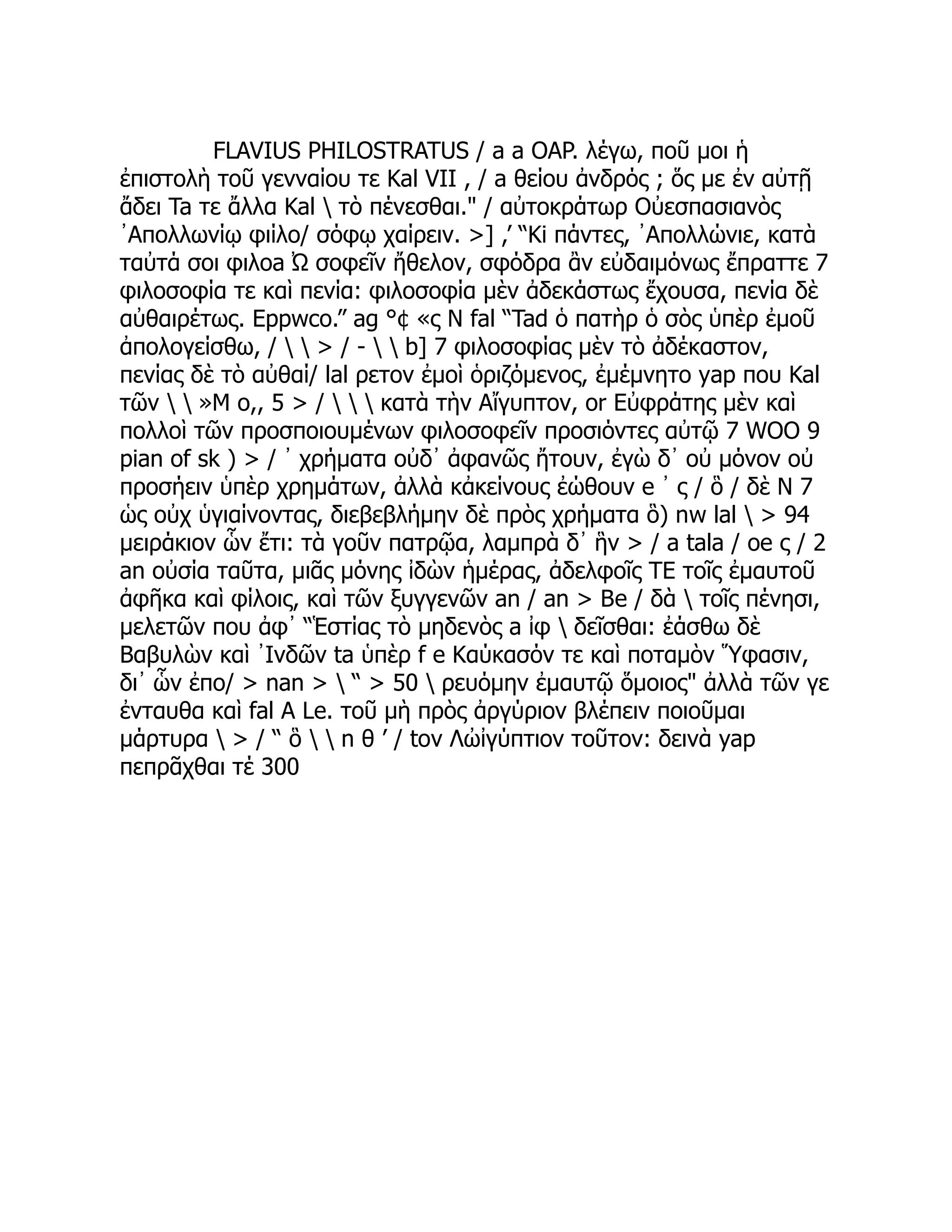 FLAVIUS PHILOSTRATUS / a a OAP. λέγω, ποῦ μοι ἡ
ἐπιστολὴ τοῦ γενναίου τε Kal VII , / a θείου ἀνδρός ; ὅς με ἐν αὐτῇ
ἄδει Ta τε ἄλλα Kal  τὸ πένεσθαι." / αὐτοκράτωρ Οὐεσπασιανὸς
᾿Απολλωνίῳ φιίλο/ σόφῳ χαίρειν. >] ,’ “Ki πάντες, ᾿Απολλώνιε, κατὰ
ταὐτά σοι φιλοa Ὠ σοφεῖν ἤθελον, σφόδρα ἂν εὐδαιμόνως ἔπραττε 7
φιλοσοφία τε καὶ πενία: φιλοσοφία μὲν ἀδεκάστως ἔχουσα, πενία δὲ
αὐθαιρέτως. Eppwco.” ag °¢ «ς Ν fal “Tad ὁ πατὴρ ὁ σὸς ὑπὲρ ἐμοῦ
ἀπολογείσθω, /   > / -   b] 7 φιλοσοφίας μὲν τὸ ἀδέκαστον,
πενίας δὲ τὸ αὐθαί/ lal ρετον ἐμοὶ ὁριζόμενος, ἐμέμνητο yap που Kal
τῶν   »Μ ο,, 5 > /    κατὰ τὴν Αἴγυπτον, or Εὐφράτης μὲν καὶ
πολλοὶ τῶν προσποιουμένων φιλοσοφεῖν προσιόντες αὐτῷ 7 WOO 9
pian of sk ) > / ᾽ χρήματα οὐδ᾽ ἀφανῶς ἤτουν, ἐγὼ δ᾽ οὐ μόνον οὐ
προσήειν ὑπὲρ χρημάτων, ἀλλὰ κἀκείνους ἐώθουν e ᾽ ς / ὃ / δὲ Ν 7
ὡς οὐχ ὑγιαίνοντας, διεβεβλήμην δὲ πρὸς χρήματα ὃ) nw lal  > 94
μειράκιον ὧν ἔτι: τὰ γοῦν πατρῷα, λαμπρὰ δ᾽ ἣν > / a tala / oe ς / 2
an οὐσία ταῦτα, μιᾶς μόνης ἰδὼν ἡμέρας, ἀδελφοῖς TE τοῖς ἐμαυτοῦ
ἀφῆκα καὶ φίλοις, καὶ τῶν ξυγγενῶν an / an > Be / δὰ  τοῖς πένησι,
μελετῶν που ἀφ᾽ “Ἑστίας τὸ μηδενὸς a ἰφ  δεῖσθαι: ἐάσθω δὲ
Βαβυλὼν καὶ ᾿Ινδῶν ta ὑπὲρ f e Καύκασόν τε καὶ ποταμὸν Ὕφασιν,
δι᾿ ὧν ἐπο/ > nan >  “ > 50  ρευόμην ἐμαυτῷ ὅμοιος" ἀλλὰ τῶν γε
ἐνταυθα καὶ fal A Le. τοῦ μὴ πρὸς ἀργύριον βλέπειν ποιοῦμαι
μάρτυρα  > / “ ὃ   n θ ’ / tov Λὠἰγύπτιον τοῦτον: δεινὰ yap
πεπρᾶχθαι τέ 300
 