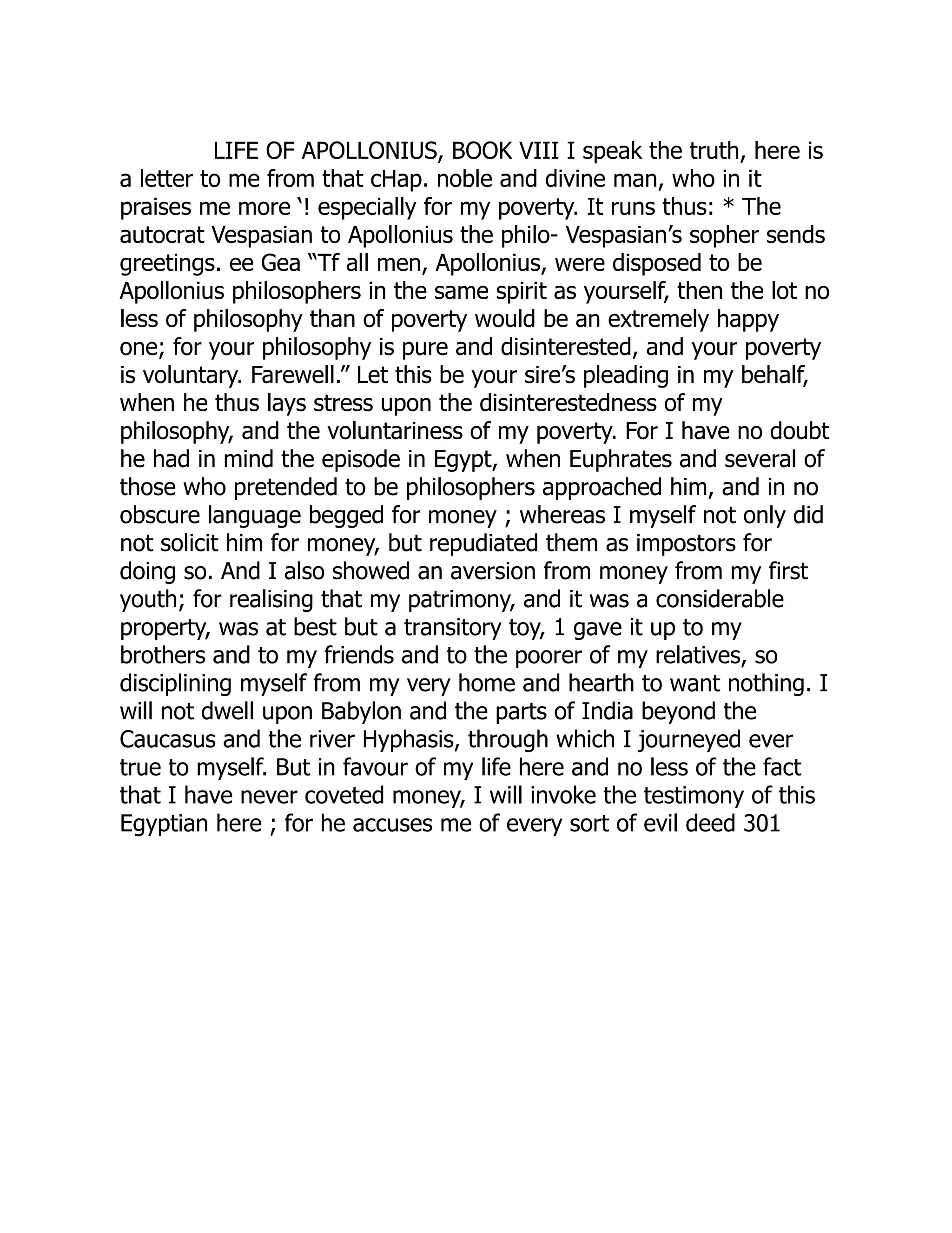 LIFE OF APOLLONIUS, BOOK VIII I speak the truth, here is
a letter to me from that cHap. noble and divine man, who in it
praises me more ‘! especially for my poverty. It runs thus: * The
autocrat Vespasian to Apollonius the philo- Vespasian’s sopher sends
greetings. ee Gea “Tf all men, Apollonius, were disposed to be
Apollonius philosophers in the same spirit as yourself, then the lot no
less of philosophy than of poverty would be an extremely happy
one; for your philosophy is pure and disinterested, and your poverty
is voluntary. Farewell.” Let this be your sire’s pleading in my behalf,
when he thus lays stress upon the disinterestedness of my
philosophy, and the voluntariness of my poverty. For I have no doubt
he had in mind the episode in Egypt, when Euphrates and several of
those who pretended to be philosophers approached him, and in no
obscure language begged for money ; whereas I myself not only did
not solicit him for money, but repudiated them as impostors for
doing so. And I also showed an aversion from money from my first
youth; for realising that my patrimony, and it was a considerable
property, was at best but a transitory toy, 1 gave it up to my
brothers and to my friends and to the poorer of my relatives, so
disciplining myself from my very home and hearth to want nothing. I
will not dwell upon Babylon and the parts of India beyond the
Caucasus and the river Hyphasis, through which I journeyed ever
true to myself. But in favour of my life here and no less of the fact
that I have never coveted money, I will invoke the testimony of this
Egyptian here ; for he accuses me of every sort of evil deed 301
 