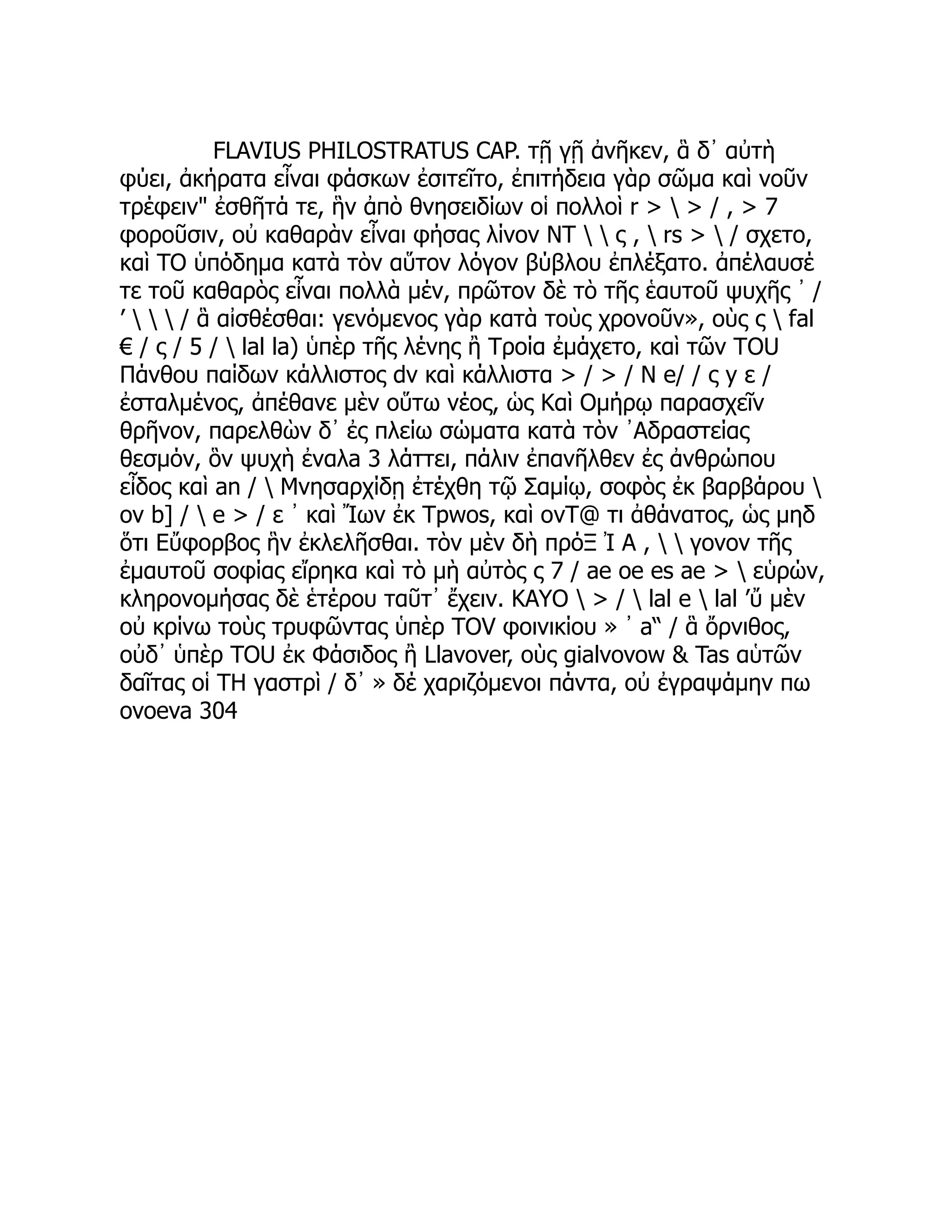 FLAVIUS PHILOSTRATUS CAP. τῇ γῇ ἀνῆκεν, ἃ δ᾽ αὐτὴ
φύει, ἀκήρατα εἶναι φάσκων ἐσιτεῖτο, ἐπιτήδεια γὰρ σῶμα καὶ νοῦν
τρέφειν" ἐσθῆτά τε, ἣν ἀπὸ θνησειδίων οἱ πολλοὶ r >  > / , > 7
φοροῦσιν, οὐ καθαρὰν εἶναι φήσας λίνον NT   ς ,  rs >  / σχετο,
καὶ TO ὑπόδημα κατὰ τὸν αὕτον λόγον βύβλου ἐπλέξατο. ἀπέλαυσέ
τε τοῦ καθαρὸς εἶναι πολλὰ μέν, πρῶτον δὲ τὸ τῆς ἑαυτοῦ ψυχῆς ᾽ /
’    / ἃ αἰσθέσθαι: γενόμενος γὰρ κατὰ τοὺς χρονοῦν», οὺς ς  fal
€ / ς / 5 /  lal la) ὑπὲρ τῆς λένης ἢ Τροία ἐμάχετο, καὶ τῶν TOU
Πάνθου παίδων κάλλιστος dv καὶ κάλλιστα > / > / Ν e/ / ς y ε /
ἐσταλμένος, ἀπέθανε μὲν οὕτω νέος, ὡς Καὶ Ομήρῳ παρασχεῖν
θρῆνον, παρελθὼν δ᾽ ἐς πλείω σώματα κατὰ τὸν ᾿Αδραστείας
θεσμόν, ὃν ψυχὴ ἐναλa 3 λάττει, πάλιν ἐπανῆλθεν ἐς ἀνθρώπου
εἶδος καὶ an /  Μνησαρχίδῃ ἐτέχθη τῷ Σαμίῳ, σοφὸς ἐκ βαρβάρου 
ov b] /  e > / ε ᾽ καὶ Ἴων ἐκ Tpwos, καὶ ovT@ τι ἀθάνατος, ὡς μηδ
ὅτι Εὔφορβος ἣν ἐκλελῆσθαι. τὸν μὲν δὴ πρόΞ Ἰ A ,   γονον τῆς
ἐμαυτοῦ σοφίας εἴρηκα καὶ τὸ μὴ αὐτὸς ς 7 / ae oe es ae >  εὑρών,
κληρονομήσας δὲ ἑτέρου ταῦτ᾽ ἔχειν. KAYO  > /  lal e  lal ’ὔ μὲν
οὐ κρίνω τοὺς τρυφῶντας ὑπὲρ TOV φοινικίου » ᾿ a“ / ἃ ὄρνιθος,
οὐδ᾽ ὑπὲρ TOU ἐκ Φάσιδος ἢ Llavover, οὺς gialvovow & Tas αὑτῶν
δαῖτας οἱ TH γαστρὶ / δ᾽ » δέ χαριζόμενοι πάντα, οὐ ἐγραψάμην πω
ovoeva 304
 