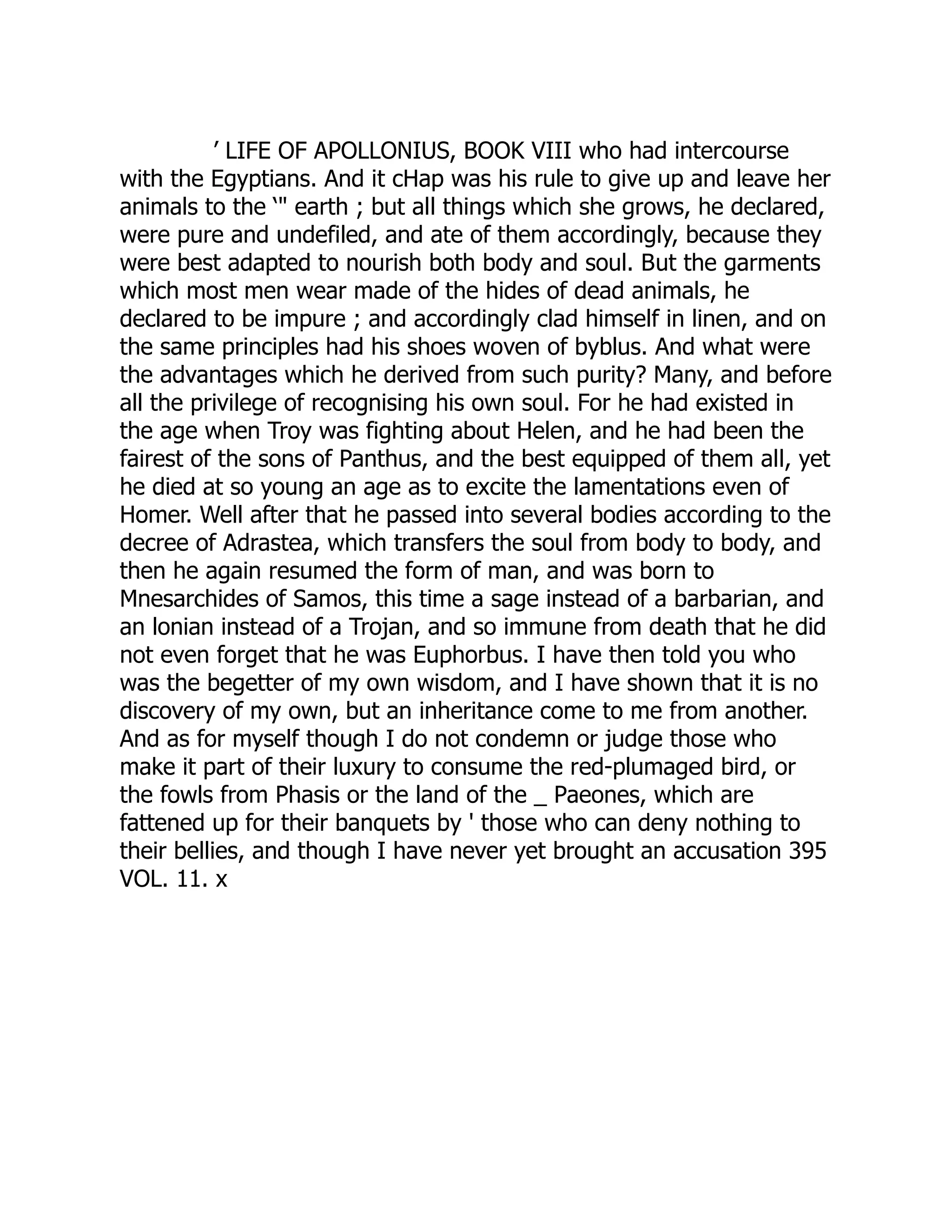 ’ LIFE OF APOLLONIUS, BOOK VIII who had intercourse
with the Egyptians. And it cHap was his rule to give up and leave her
animals to the ‘" earth ; but all things which she grows, he declared,
were pure and undefiled, and ate of them accordingly, because they
were best adapted to nourish both body and soul. But the garments
which most men wear made of the hides of dead animals, he
declared to be impure ; and accordingly clad himself in linen, and on
the same principles had his shoes woven of byblus. And what were
the advantages which he derived from such purity? Many, and before
all the privilege of recognising his own soul. For he had existed in
the age when Troy was fighting about Helen, and he had been the
fairest of the sons of Panthus, and the best equipped of them all, yet
he died at so young an age as to excite the lamentations even of
Homer. Well after that he passed into several bodies according to the
decree of Adrastea, which transfers the soul from body to body, and
then he again resumed the form of man, and was born to
Mnesarchides of Samos, this time a sage instead of a barbarian, and
an lonian instead of a Trojan, and so immune from death that he did
not even forget that he was Euphorbus. I have then told you who
was the begetter of my own wisdom, and I have shown that it is no
discovery of my own, but an inheritance come to me from another.
And as for myself though I do not condemn or judge those who
make it part of their luxury to consume the red-plumaged bird, or
the fowls from Phasis or the land of the _ Paeones, which are
fattened up for their banquets by ' those who can deny nothing to
their bellies, and though I have never yet brought an accusation 395
VOL. 11. x
 