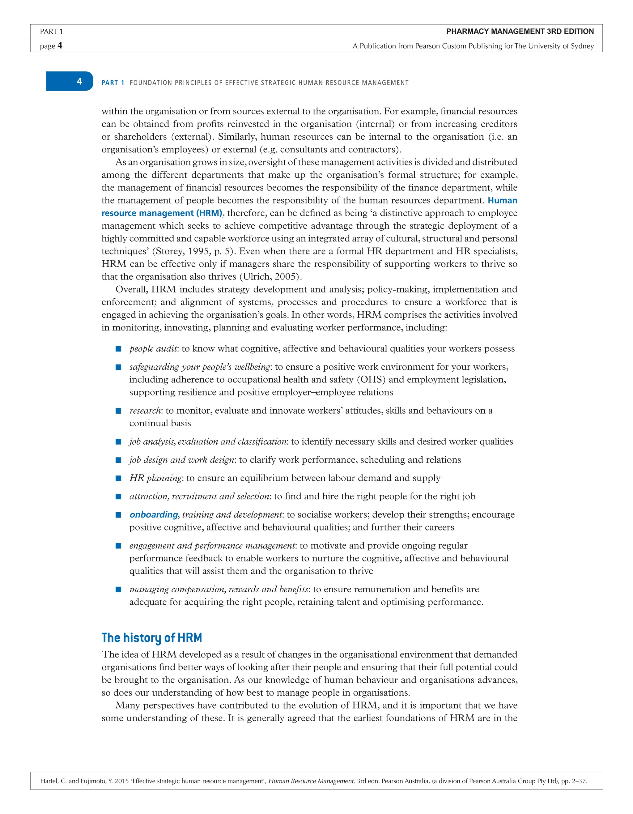 PART 1 FOUNDATION PRINCIPLES OF EFFECTIVE STRATEGIC HUMAN RESOURCE MANAGEMENT
4
within the organisation or from sources external to the organisation. For example, financial resources
can be obtained from profits reinvested in the organisation (internal) or from increasing creditors
or shareholders (external). Similarly, human resources can be internal to the organisation (i.e. an
organisation’s employees) or external (e.g. consultants and contractors).
As an organisation grows in size,oversight of these management activities is divided and distributed
among the different departments that make up the organisation’s formal structure; for example,
the management of financial resources becomes the responsibility of the finance department, while
the management of people becomes the responsibility of the human resources department. Human
resource management (HRM), therefore, can be defined as being ‘a distinctive approach to employee
management which seeks to achieve competitive advantage through the strategic deployment of a
highly committed and capable workforce using an integrated array of cultural, structural and personal
techniques’ (Storey, 1995, p. 5). Even when there are a formal HR department and HR specialists,
HRM can be effective only if managers share the responsibility of supporting workers to thrive so
that the organisation also thrives (Ulrich, 2005).
Overall, HRM includes strategy development and analysis; policy-making, implementation and
enforcement; and alignment of systems, processes and procedures to ensure a workforce that is
engaged in achieving the organisation’s goals. In other words, HRM comprises the activities involved
in monitoring, innovating, planning and evaluating worker performance, including:
■ people audit: to know what cognitive, affective and behavioural qualities your workers possess
■ safeguarding your people’s wellbeing: to ensure a positive work environment for your workers,
including adherence to occupational health and safety (OHS) and employment legislation,
supporting resilience and positive employer–employee relations
■ research: to monitor, evaluate and innovate workers’ attitudes, skills and behaviours on a
continual basis
■ job analysis,evaluation and classification: to identify necessary skills and desired worker qualities
■ job design and work design: to clarify work performance, scheduling and relations
■ HR planning: to ensure an equilibrium between labour demand and supply
■ attraction, recruitment and selection: to find and hire the right people for the right job
■ onboarding, training and development: to socialise workers; develop their strengths; encourage
positive cognitive, affective and behavioural qualities; and further their careers
■ engagement and performance management: to motivate and provide ongoing regular
performance feedback to enable workers to nurture the cognitive, affective and behavioural
qualities that will assist them and the organisation to thrive
■ managing compensation, rewards and benefits: to ensure remuneration and benefits are
adequate for acquiring the right people, retaining talent and optimising performance.
The history of HRM
The idea of HRM developed as a result of changes in the organisational environment that demanded
organisations find better ways of looking after their people and ensuring that their full potential could
be brought to the organisation. As our knowledge of human behaviour and organisations advances,
so does our understanding of how best to manage people in organisations.
Many perspectives have contributed to the evolution of HRM, and it is important that we have
some understanding of these. It is generally agreed that the earliest foundations of HRM are in the
PART 1 PHARMACY MANAGEMENT 3RD EDITION
page 4 A Publication from Pearson Custom Publishing for The University of Sydney
Hartel, C. and Fujimoto, Y. 2015 ‘Effective strategic human resource management’, Human Resource Management, 3rd edn. Pearson Australia, (a division of Pearson Australia Group Pty Ltd), pp. 2–37.
 