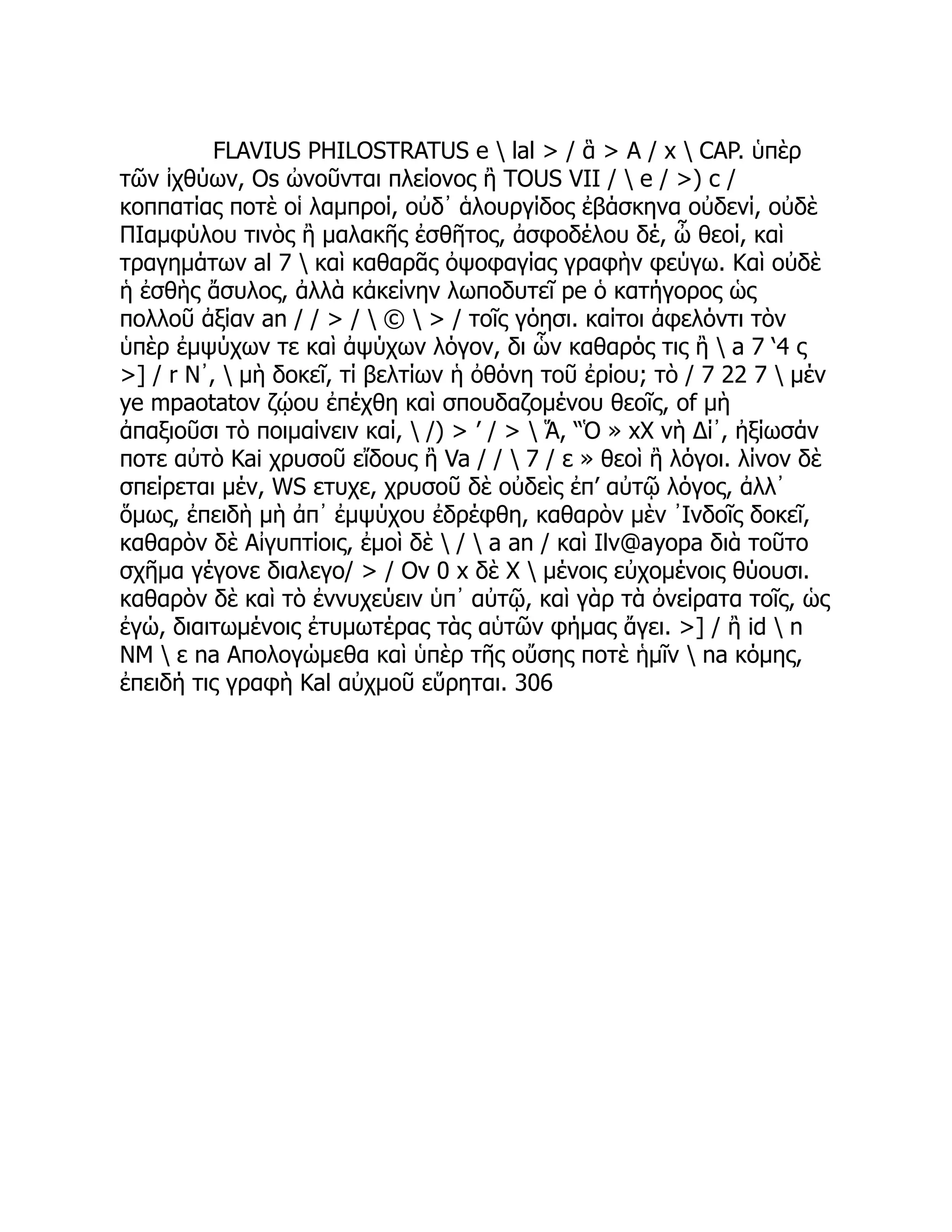 FLAVIUS PHILOSTRATUS e  lal > / ἃ > A / x  CAP. ὑπὲρ
τῶν ἰχθύων, Os ὠνοῦνται πλείονος ἢ TOUS VII /  e / >) c /
κοππατίας ποτὲ οἱ λαμπροί, οὐδ᾽ ἁλουργίδος ἐβάσκηνα οὐδενί, οὐδὲ
ΠΙαμφύλου τινὸς ἢ μαλακῆς ἐσθῆτος, ἀσφοδέλου δέ, ὦ θεοί, καὶ
τραγημάτων al 7  καὶ καθαρᾶς ὀψοφαγίας γραφὴν φεύγω. Καὶ οὐδὲ
ἡ ἐσθὴς ἄσυλος, ἀλλὰ κἀκείνην λωποδυτεῖ pe ὁ κατήγορος ὡς
πολλοῦ ἀξίαν an / / > /  ©  > / τοῖς γόησι. καίτοι ἀφελόντι τὸν
ὑπὲρ ἐμψύχων τε καὶ ἀψύχων λόγον, δι ὧν καθαρός τις ἢ  a 7 ‘4 ς
>] / r Ν᾽,  μὴ δοκεῖ, τί βελτίων ἡ ὀθόνη τοῦ ἐρίου; τὸ / 7 22 7  μέν
ye mpaotatov ζῴου ἐπέχθη καὶ σπουδαζομένου θεοῖς, of μὴ
ἀπαξιοῦσι τὸ ποιμαίνειν καί,  /) > ’ / >  Ἅ, “Ὁ » xX νὴ Δί᾽, ἠξίωσάν
ποτε αὐτὸ Kai χρυσοῦ εἴδους ἢ Va / /  7 / ε » θεοὶ ἢ λόγοι. λίνον δὲ
σπείρεται μέν, WS ετυχε, χρυσοῦ δὲ οὐδεὶς ἐπ’ αὐτῷ λόγος, ἀλλ᾽
ὅμως, ἐπειδὴ μὴ ἀπ᾽ ἐμψύχου ἐδρέφθη, καθαρὸν μὲν ᾿Ινδοῖς δοκεῖ,
καθαρὸν δὲ Αἰγυπτίοις, ἐμοὶ δὲ  /  a an / καὶ Ilv@ayopa διὰ τοῦτο
σχῆμα γέγονε διαλεγο/ > / Ov 0 x δὲ Χ  μένοις εὐχομένοις θύουσι.
καθαρὸν δὲ καὶ τὸ ἐννυχεύειν ὑπ᾽ αὐτῷ, καὶ γὰρ τὰ ὀνείρατα τοῖς, ὡς
ἐγώ, διαιτωμένοις ἐτυμωτέρας τὰς αὑτῶν φήμας ἄγει. >] / ἢ id  n
ΝΜ  ε na Απολογώμεθα καὶ ὑπὲρ τῆς οὔσης ποτὲ ἡμῖν  na κόμης,
ἐπειδή τις γραφὴ Kal αὐχμοῦ εὕρηται. 306
 