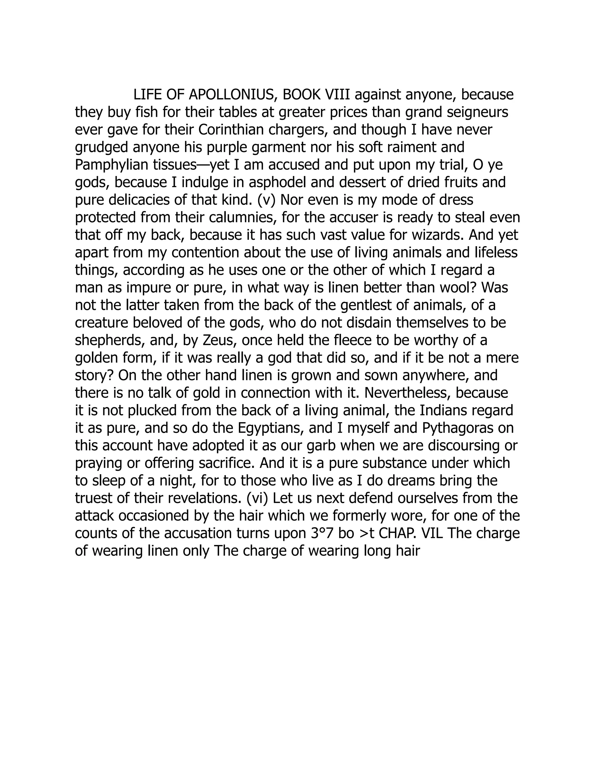 LIFE OF APOLLONIUS, BOOK VIII against anyone, because
they buy fish for their tables at greater prices than grand seigneurs
ever gave for their Corinthian chargers, and though I have never
grudged anyone his purple garment nor his soft raiment and
Pamphylian tissues—yet I am accused and put upon my trial, O ye
gods, because I indulge in asphodel and dessert of dried fruits and
pure delicacies of that kind. (v) Nor even is my mode of dress
protected from their calumnies, for the accuser is ready to steal even
that off my back, because it has such vast value for wizards. And yet
apart from my contention about the use of living animals and lifeless
things, according as he uses one or the other of which I regard a
man as impure or pure, in what way is linen better than wool? Was
not the latter taken from the back of the gentlest of animals, of a
creature beloved of the gods, who do not disdain themselves to be
shepherds, and, by Zeus, once held the fleece to be worthy of a
golden form, if it was really a god that did so, and if it be not a mere
story? On the other hand linen is grown and sown anywhere, and
there is no talk of gold in connection with it. Nevertheless, because
it is not plucked from the back of a living animal, the Indians regard
it as pure, and so do the Egyptians, and I myself and Pythagoras on
this account have adopted it as our garb when we are discoursing or
praying or offering sacrifice. And it is a pure substance under which
to sleep of a night, for to those who live as I do dreams bring the
truest of their revelations. (vi) Let us next defend ourselves from the
attack occasioned by the hair which we formerly wore, for one of the
counts of the accusation turns upon 3°7 bo >t CHAP. VIL The charge
of wearing linen only The charge of wearing long hair
 