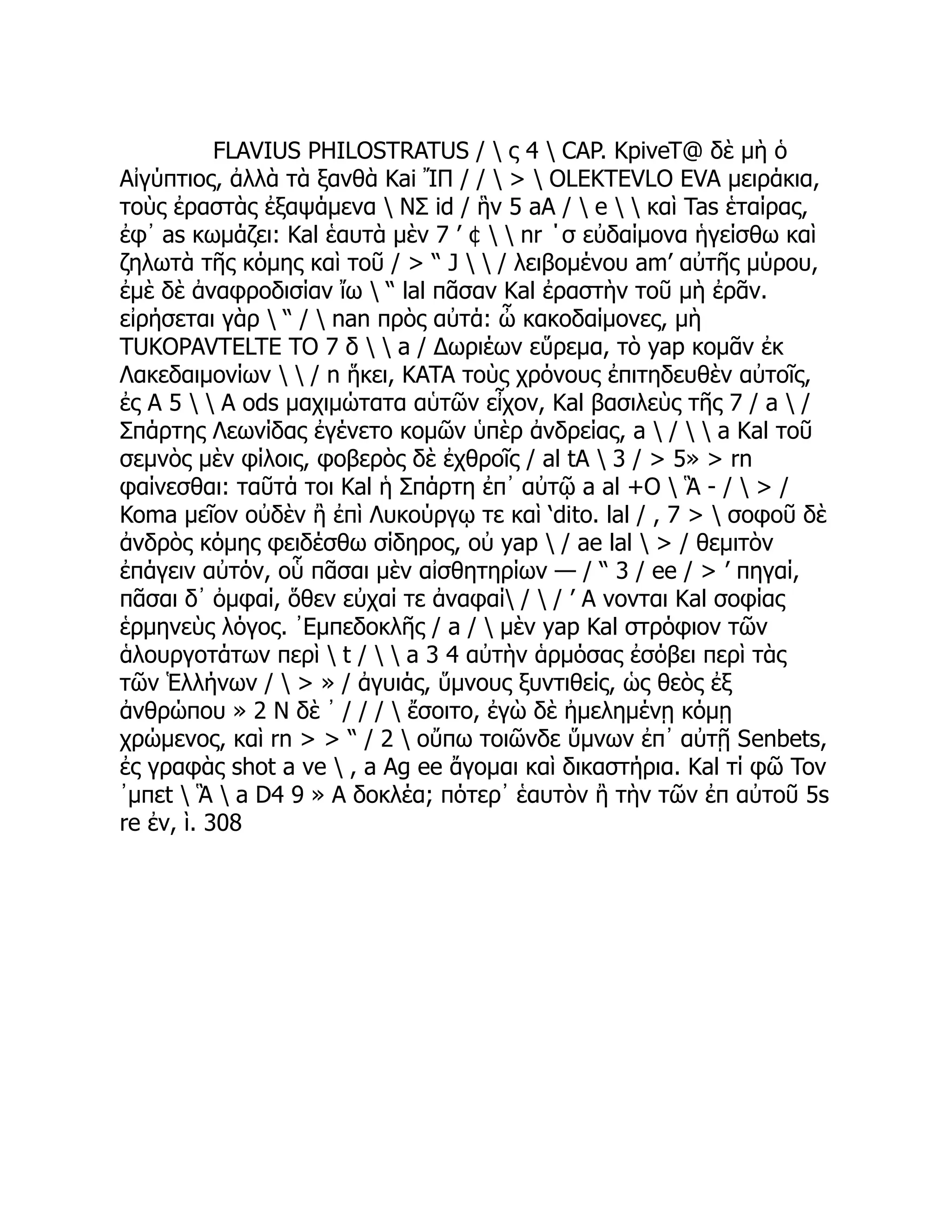 FLAVIUS PHILOSTRATUS /  ς 4  CAP. KpiveT@ δὲ μὴ ὁ
Αἰγύπτιος, ἀλλὰ τὰ ξανθὰ Kai ἼΠ / /  >  OLEKTEVLO EVA μειράκια,
τοὺς ἐραστὰς ἐξαψάμενα  ΝΣ id / ἣν 5 aA /  e   καὶ Tas ἑταίρας,
ἐφ᾽ as κωμάζει: Kal ἑαυτὰ μὲν 7 ’ ¢   nr ΄σ εὐδαίμονα ἡγείσθω καὶ
ζηλωτὰ τῆς κόμης καὶ τοῦ / > “ J   / λειβομένου am’ αὐτῆς μύρου,
ἐμὲ δὲ ἀναφροδισίαν ἴω  “ lal πᾶσαν Kal ἐραστὴν τοῦ μὴ ἐρᾶν.
εἰρήσεται γὰρ  “ /  nan πρὸς αὐτά: ὦ κακοδαίμονες, μὴ
TUKOPAVTELTE TO 7 δ   a / Δωριέων εὕρεμα, τὸ yap κομᾶν ἐκ
Λακεδαιμονίων   / n ἥκει, KATA τοὺς χρόνους ἐπιτηδευθὲν αὐτοῖς,
ἐς A 5   A ods μαχιμώτατα αὑτῶν εἶχον, Kal βασιλεὺς τῆς 7 / a  /
Σπάρτης Λεωνίδας ἐγένετο κομῶν ὑπὲρ ἀνδρείας, a  /   a Kal τοῦ
σεμνὸς μὲν φίλοις, φοβερὸς δὲ ἐχθροῖς / al tA  3 / > 5» > rn
φαίνεσθαι: ταῦτά τοι Kal ἡ Σπάρτη ἐπ᾽ αὐτῷ a al +O  Ἃ - /  > /
Koma μεῖον οὐδὲν ἢ ἐπὶ Λυκούργῳ τε καὶ ‘dito. lal / , 7 >  σοφοῦ δὲ
ἀνδρὸς κόμης φειδέσθω σίδηρος, οὐ yap  / ae lal  > / θεμιτὸν
ἐπάγειν αὐτόν, οὗ πᾶσαι μὲν αἰσθητηρίων — / “ 3 / ee / > ’ πηγαί,
πᾶσαι δ᾽ ὀμφαί, ὅθεν εὐχαί τε ἀναφαί /  / ’ A νονται Kal σοφίας
ἑρμηνεὺς λόγος. ᾿Εμπεδοκλῆς / a /  μὲν yap Kal στρόφιον τῶν
ἁλουργοτάτων περὶ  t /   a 3 4 αὐτὴν ἁρμόσας ἐσόβει περὶ τὰς
τῶν Ἑλλήνων /  > » / ἀγυιάς, ὕμνους ξυντιθείς, ὡς θεὸς ἐξ
ἀνθρώπου » 2 Ν δὲ ᾽ / / /  ἔσοιτο, ἐγὼ δὲ ἠμελημένῃ κόμῃ
χρώμενος, καὶ rn > > “ / 2  οὔπω τοιῶνδε ὕμνων ἐπ᾽ αὐτῇ Senbets,
ἐς γραφὰς shot a ve  , a Ag ee ἄγομαι καὶ δικαστήρια. Kal τί φῶ Tov
᾿μπεt  Ἃ  a D4 9 » A δοκλέα; πότερ᾽ ἑαυτὸν ἢ τὴν τῶν ἐπ αὐτοῦ 5s
re ἐν, ὶ. 308
 