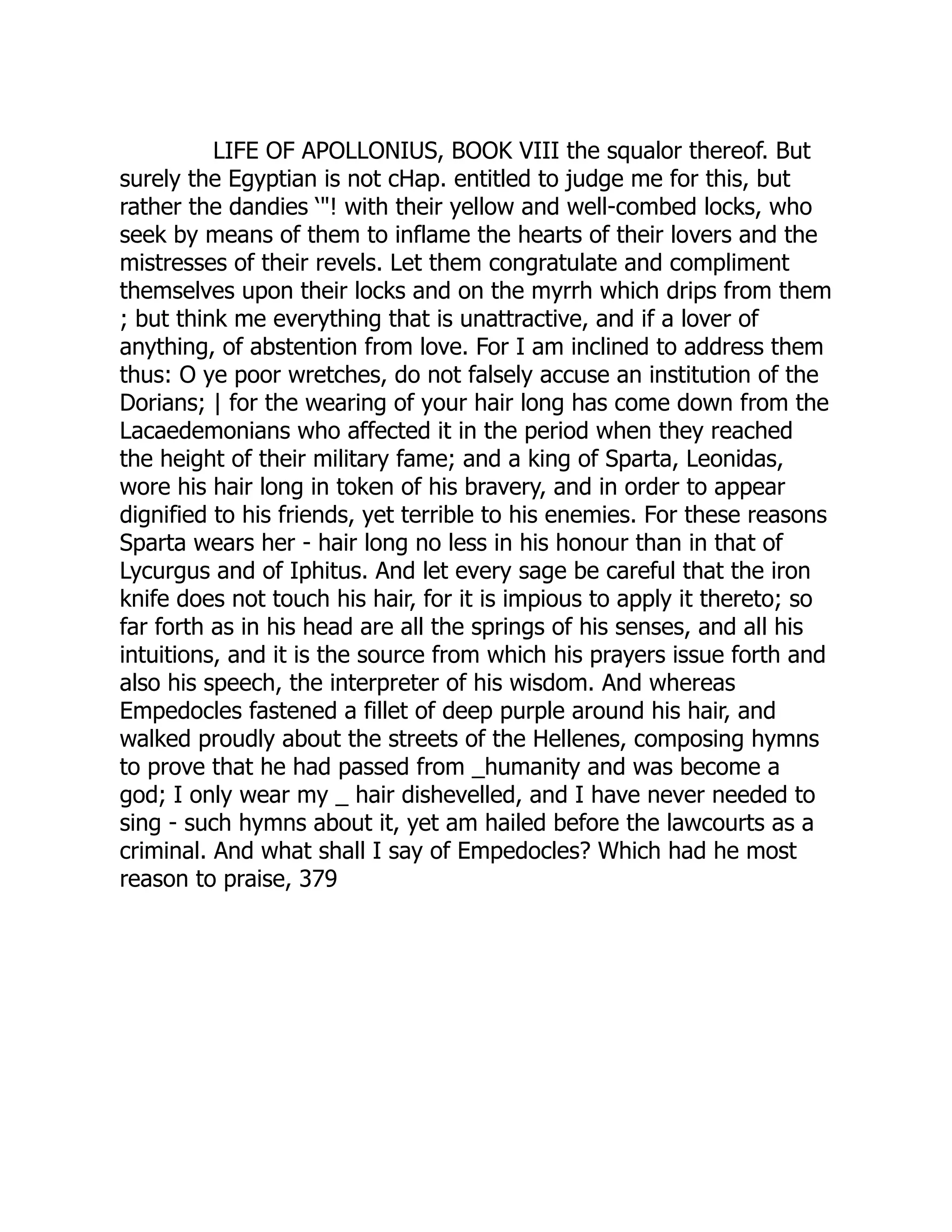 LIFE OF APOLLONIUS, BOOK VIII the squalor thereof. But
surely the Egyptian is not cHap. entitled to judge me for this, but
rather the dandies ‘"! with their yellow and well-combed locks, who
seek by means of them to inflame the hearts of their lovers and the
mistresses of their revels. Let them congratulate and compliment
themselves upon their locks and on the myrrh which drips from them
; but think me everything that is unattractive, and if a lover of
anything, of abstention from love. For I am inclined to address them
thus: O ye poor wretches, do not falsely accuse an institution of the
Dorians; | for the wearing of your hair long has come down from the
Lacaedemonians who affected it in the period when they reached
the height of their military fame; and a king of Sparta, Leonidas,
wore his hair long in token of his bravery, and in order to appear
dignified to his friends, yet terrible to his enemies. For these reasons
Sparta wears her - hair long no less in his honour than in that of
Lycurgus and of Iphitus. And let every sage be careful that the iron
knife does not touch his hair, for it is impious to apply it thereto; so
far forth as in his head are all the springs of his senses, and all his
intuitions, and it is the source from which his prayers issue forth and
also his speech, the interpreter of his wisdom. And whereas
Empedocles fastened a fillet of deep purple around his hair, and
walked proudly about the streets of the Hellenes, composing hymns
to prove that he had passed from _humanity and was become a
god; I only wear my _ hair dishevelled, and I have never needed to
sing - such hymns about it, yet am hailed before the lawcourts as a
criminal. And what shall I say of Empedocles? Which had he most
reason to praise, 379
 